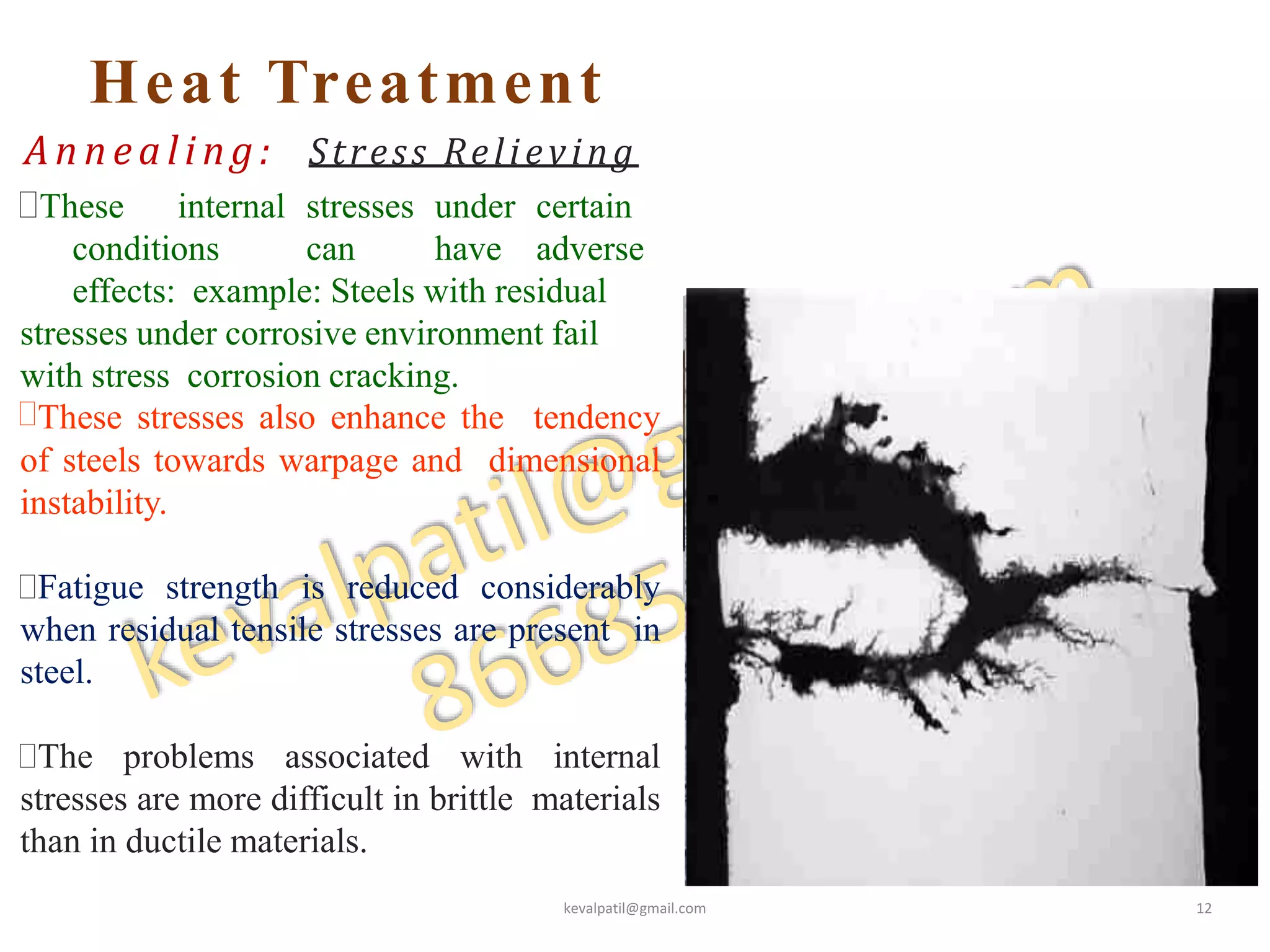 Heat Treatment
Annealing: Stress Relieving
These internal stresses under certain
conditions can have adverse
effects: example: Steels with residual
stresses under corrosive environment fail
with stress corrosion cracking.
These stresses also enhance the tendency
of steels towards warpage and dimensional
instability.
Fatigue strength is reduced considerably
when residual tensile stresses are present in
steel.
The problems associated with internal
stresses are more difficult in brittle materials
than in ductile materials.
kevalpatil@gmail.com 12
 