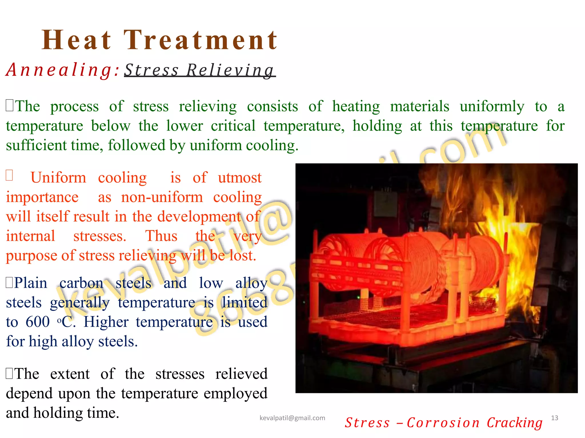 Heat Treatment
The process of stress relieving consists of heating materials uniformly to a
temperature below the lower critical temperature, holding at this temperature for
sufficient time, followed by uniform cooling.
Annealing: Stress Relieving
 Uniform cooling is of utmost
importance as non-uniform cooling
will itself result in the development of
internal stresses. Thus the very
Stress – Corrosion Cracking
purpose of stress relieving will be lost.
Plain carbon steels and low alloy
steels generally temperature is limited
to 600 oC. Higher temperature is used
for high alloy steels.
The extent of the stresses relieved
depend upon the temperature employed
and holding time. kevalpatil@gmail.com 13
 