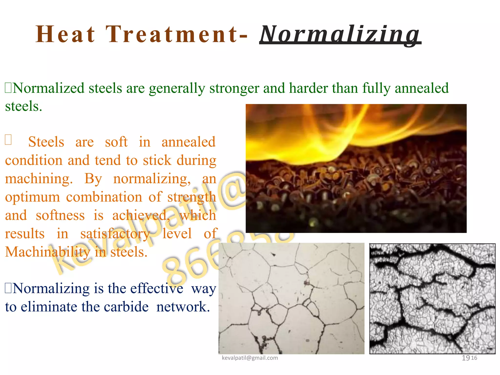 Heat Treatment- Normalizing
19
Normalized steels are generally stronger and harder than fully annealed
steels.
 Steels are soft in annealed
condition and tend to stick during
machining. By normalizing, an
optimum combination of strength
and softness is achieved, which
results in satisfactory level of
Machinability in steels.
Normalizing is the effective way
to eliminate the carbide network.
kevalpatil@gmail.com 16
 