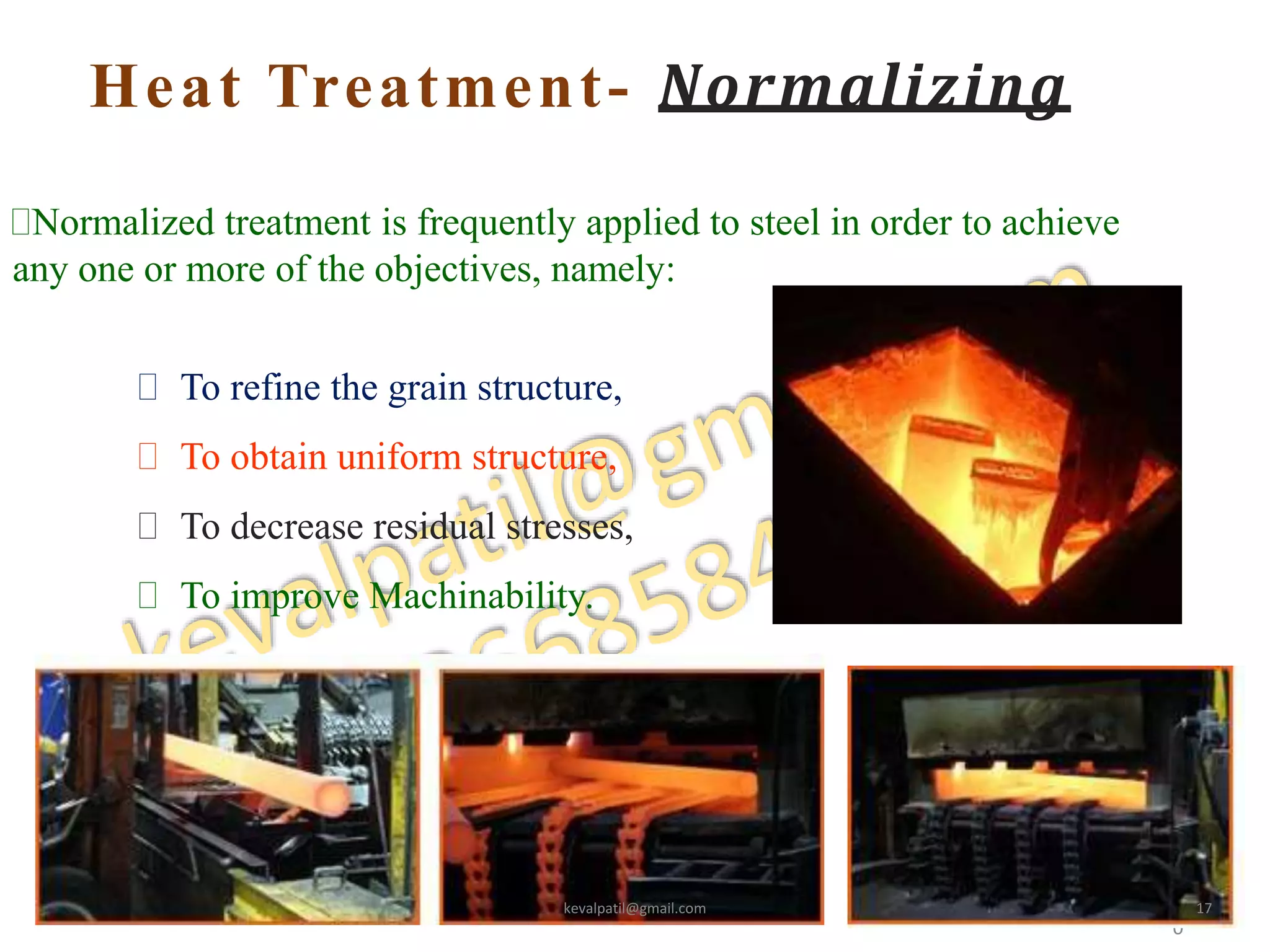 Heat Treatment- Normalizing
2
0
Normalized treatment is frequently applied to steel in order to achieve
any one or more of the objectives, namely:
 To refine the grain structure,
 To obtain uniform structure,
 To decrease residual stresses,
 To improve Machinability.
kevalpatil@gmail.com 17
 