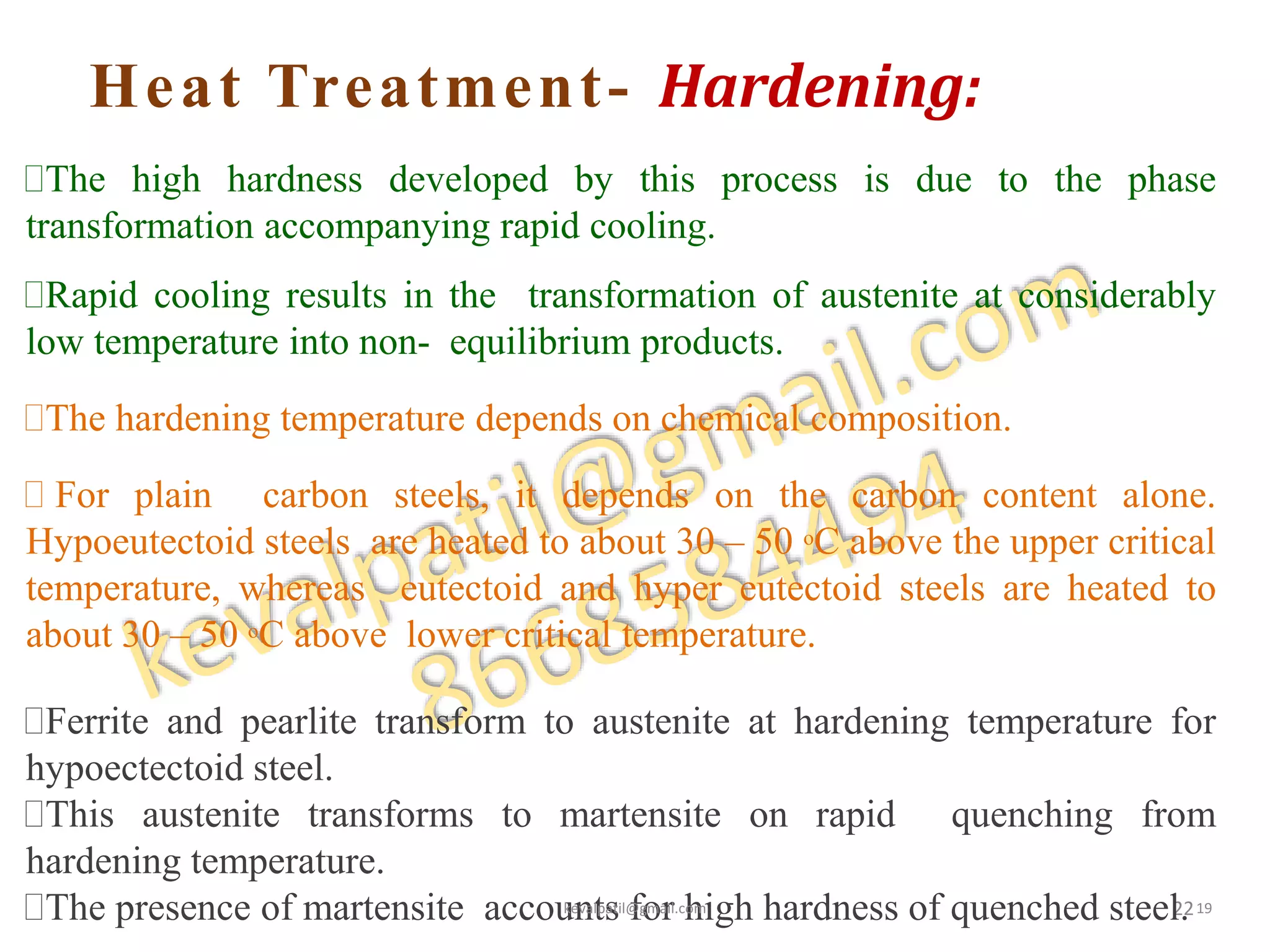 Heat Treatment- Hardening:
22
The high hardness developed by this process is due to the phase
transformation accompanying rapid cooling.
Rapid cooling results in the transformation of austenite at considerably
low temperature into non- equilibrium products.
The hardening temperature depends on chemical composition.
 For plain carbon steels, it depends on the carbon content alone.
Hypoeutectoid steels are heated to about 30 – 50 oC above the upper critical
temperature, whereas eutectoid and hyper eutectoid steels are heated to
about 30 – 50 oC above lower critical temperature.
Ferrite and pearlite transform to austenite at hardening temperature for
hypoectectoid steel.
This austenite transforms to martensite on rapid quenching from
hardening temperature.
The presence of martensite accounts for high hardness of quenched steel.kevalpatil@gmail.com 19
 