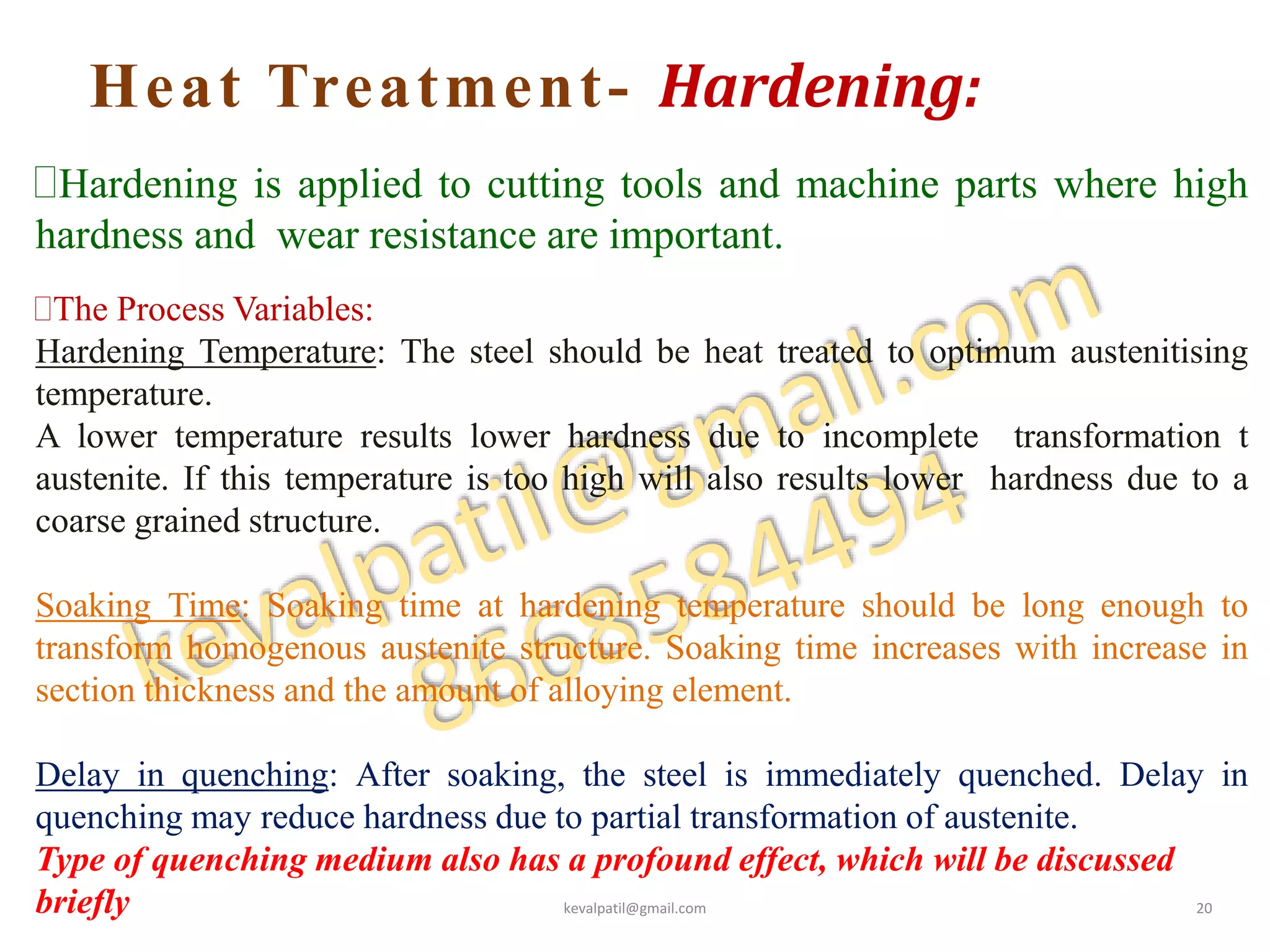 Heat Treatment- Hardening:
Hardening is applied to cutting tools and machine parts where high
hardness and wear resistance are important.
The Process Variables:
Hardening Temperature: The steel should be heat treated to optimum austenitising
temperature.
A lower temperature results lower hardness due to incomplete transformation t
austenite. If this temperature is too high will also results lower hardness due to a
coarse grained structure.
Soaking Time: Soaking time at hardening temperature should be long enough to
transform homogenous austenite structure. Soaking time increases with increase in
section thickness and the amount of alloying element.
Delay in quenching: After soaking, the steel is immediately quenched. Delay in
quenching may reduce hardness due to partial transformation of austenite.
Type of quenching medium also has a profound effect, which will be discussed
briefly kevalpatil@gmail.com 20
 