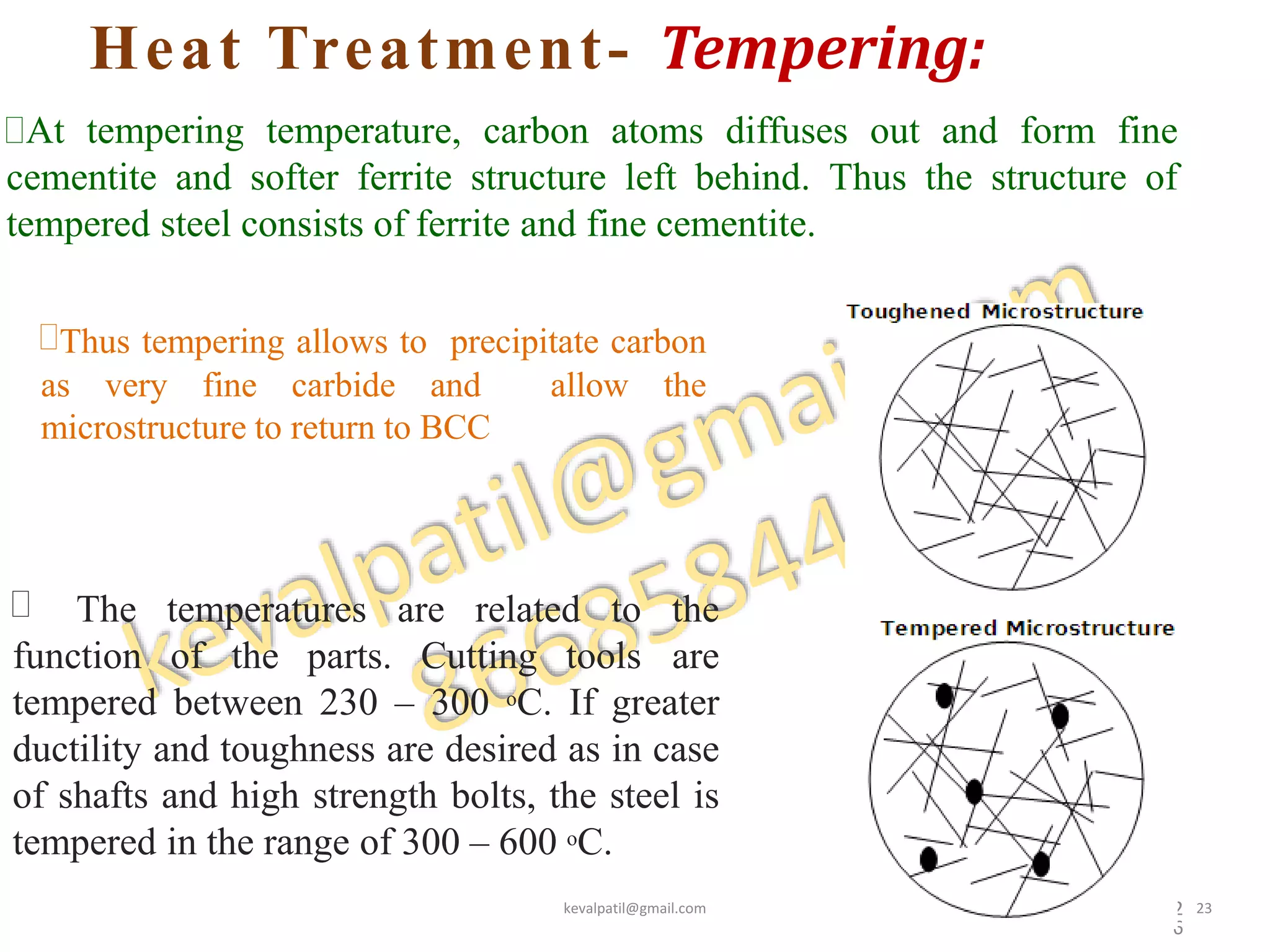 Heat Treatment- Tempering:
2
6
At tempering temperature, carbon atoms diffuses out and form fine
cementite and softer ferrite structure left behind. Thus the structure of
tempered steel consists of ferrite and fine cementite.

function of the parts. Cutting tools
The temperatures are related to the
are
tempered between 230 – 300 oC. If greater
ductility and toughness are desired as in case
of shafts and high strength bolts, the steel is
tempered in the range of 300 – 600 oC.
Thus tempering allows to precipitate carbon
as very fine carbide and allow the
microstructure to return to BCC
kevalpatil@gmail.com 23
 