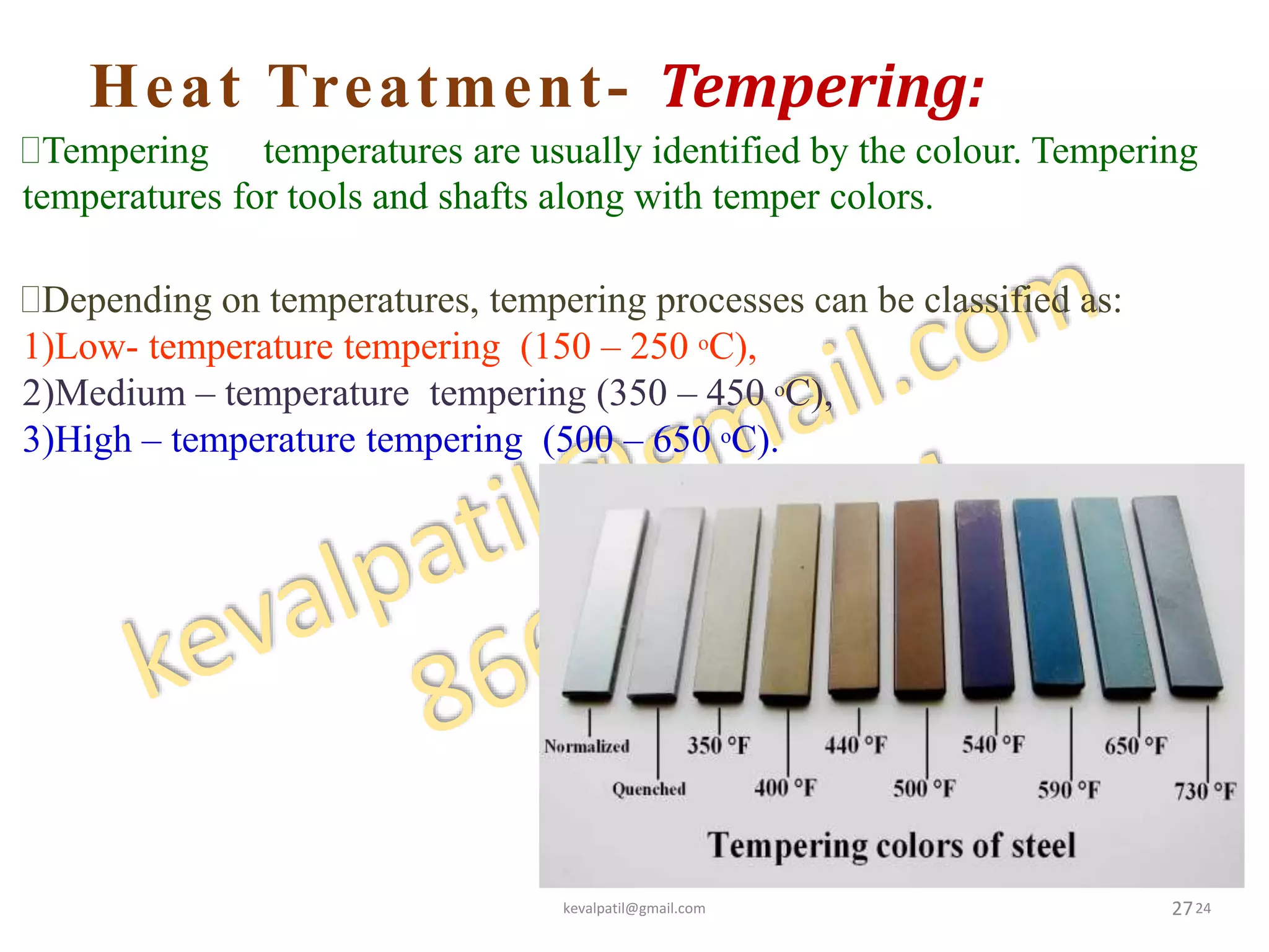 Heat Treatment- Tempering:
27
Tempering temperatures are usually identified by the colour. Tempering
temperatures for tools and shafts along with temper colors.
Depending on temperatures, tempering processes can be classified as:
1)Low- temperature tempering (150 – 250 oC),
2)Medium – temperature tempering (350 – 450 oC),
3)High – temperature tempering (500 – 650 oC).
kevalpatil@gmail.com 24
 