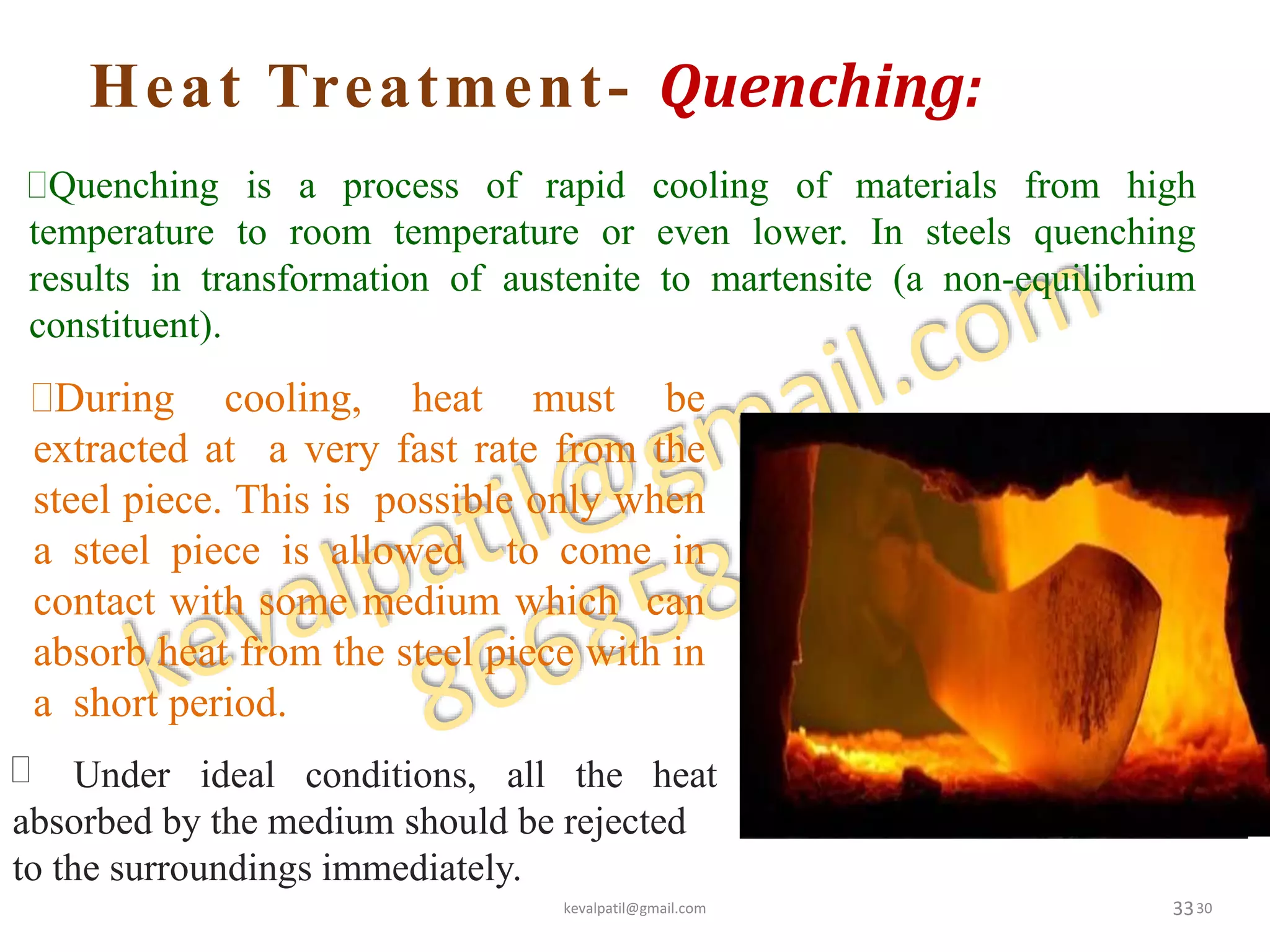 Heat Treatment- Quenching:
33
Quenching is a process of rapid cooling of materials from high
temperature to room temperature or even lower. In steels quenching
results in transformation of austenite to martensite (a non-equilibrium
constituent).
 Under ideal conditions, all the heat
absorbed by the medium should be rejected
to the surroundings immediately.
During cooling, heat must be
extracted at a very fast rate from the
steel piece. This is possible only when
a steel piece is allowed to come in
contact with some medium which can
absorb heat from the steel piece with in
a short period.
kevalpatil@gmail.com 30
 