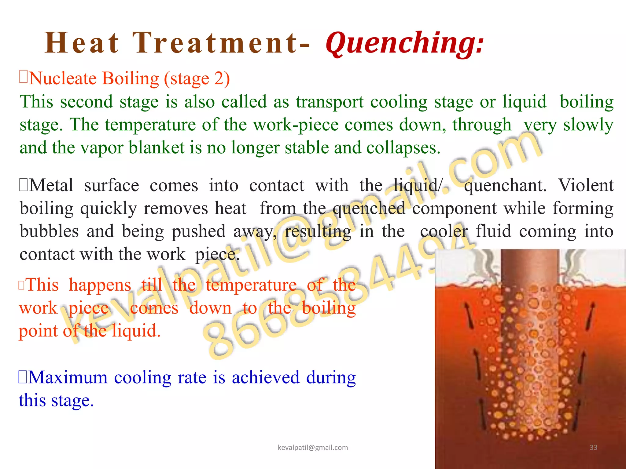 Heat Treatment- Quenching:
36
Nucleate Boiling (stage 2)
This second stage is also called as transport cooling stage or liquid boiling
stage. The temperature of the work-piece comes down, through very slowly
and the vapor blanket is no longer stable and collapses.
Metal surface comes into contact with the liquid/ quenchant. Violent
boiling quickly removes heat from the quenched component while forming
bubbles and being pushed away, resulting in the cooler fluid coming into
contact with the work piece.
This happens till the temperature of the
work piece comes down to the boiling
point of the liquid.
Maximum cooling rate is achieved during
this stage.
kevalpatil@gmail.com 33
 