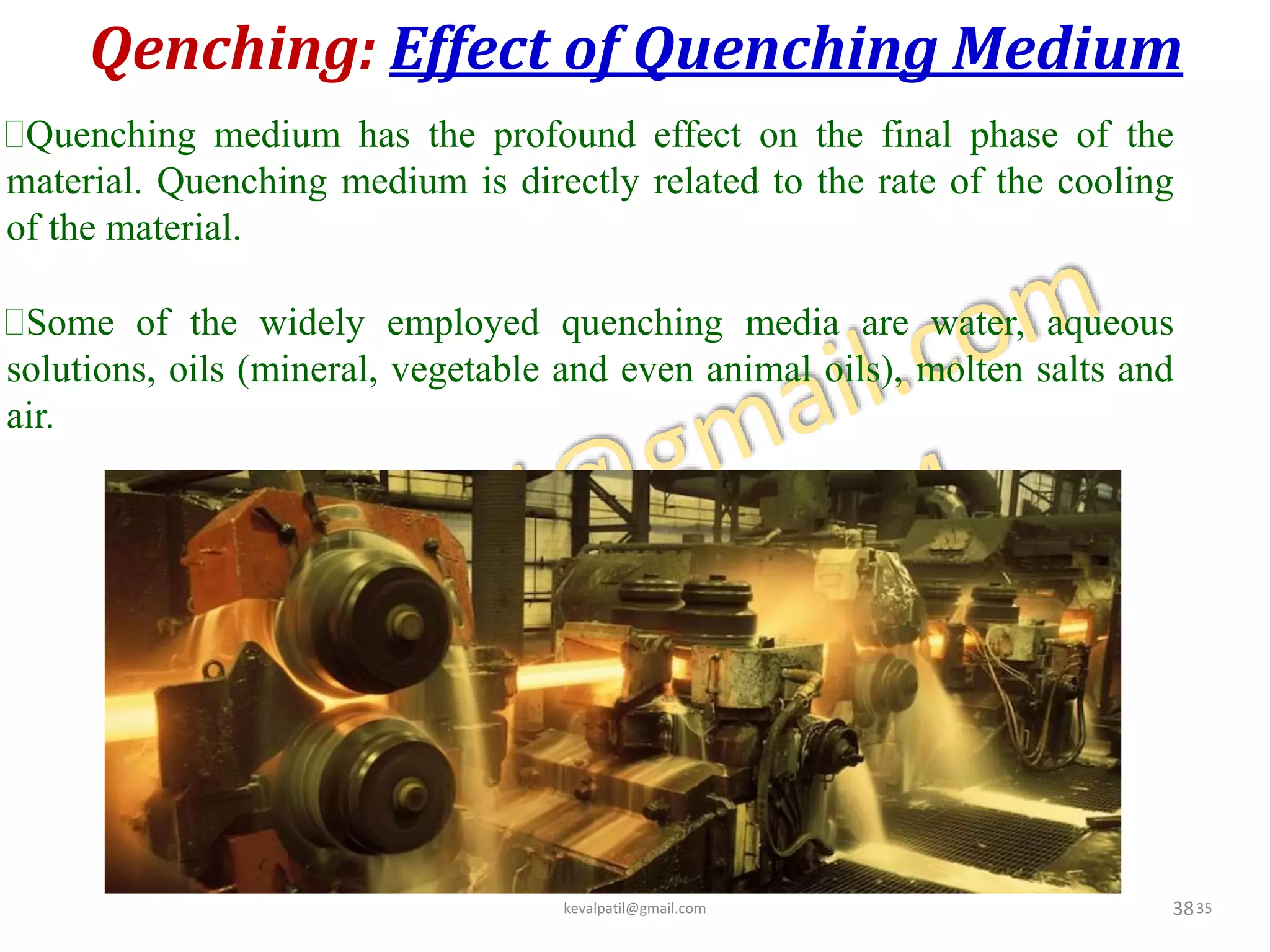 Qenching: Effect of Quenching Medium
38
Quenching medium has the profound effect on the final phase of the
material. Quenching medium is directly related to the rate of the cooling
of the material.
Some of the widely employed quenching media are water, aqueous
solutions, oils (mineral, vegetable and even animal oils), molten salts and
air.
kevalpatil@gmail.com 35
 