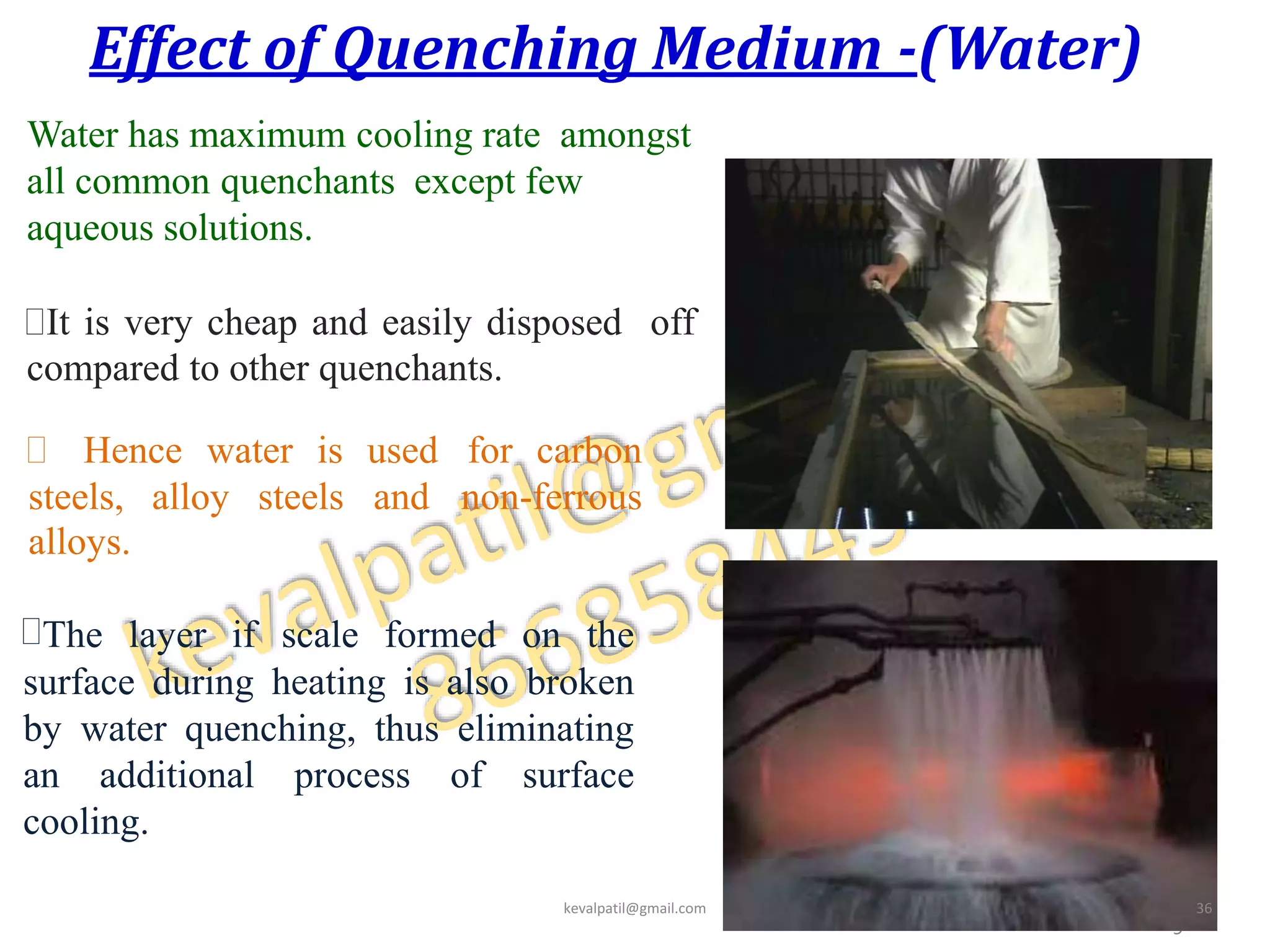 Effect of Quenching Medium -(Water)
3
9
Water has maximum cooling rate amongst
all common quenchants except few
aqueous solutions.
It is very cheap and easily disposed off
compared to other quenchants.
 Hence water is used for carbon
steels, alloy steels and non-ferrous
alloys.
The layer if scale formed on the
surface during heating is also broken
by water quenching, thus eliminating
an additional process of surface
cooling.
kevalpatil@gmail.com 36
 