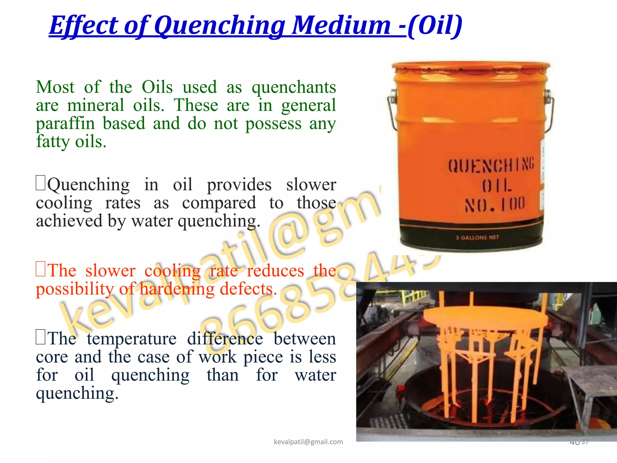 Effect of Quenching Medium -(Oil)
Most of the Oils used as quenchants
are mineral oils. These are in general
paraffin based and do not possess any
fatty oils.
Quenching in oil provides slower
cooling rates as compared to those
achieved by water quenching.
The slower cooling rate reduces the
possibility of hardening defects.
The temperature difference between
core and the case of work piece is less
for oil quenching than for water
quenching.
40kevalpatil@gmail.com 37
 