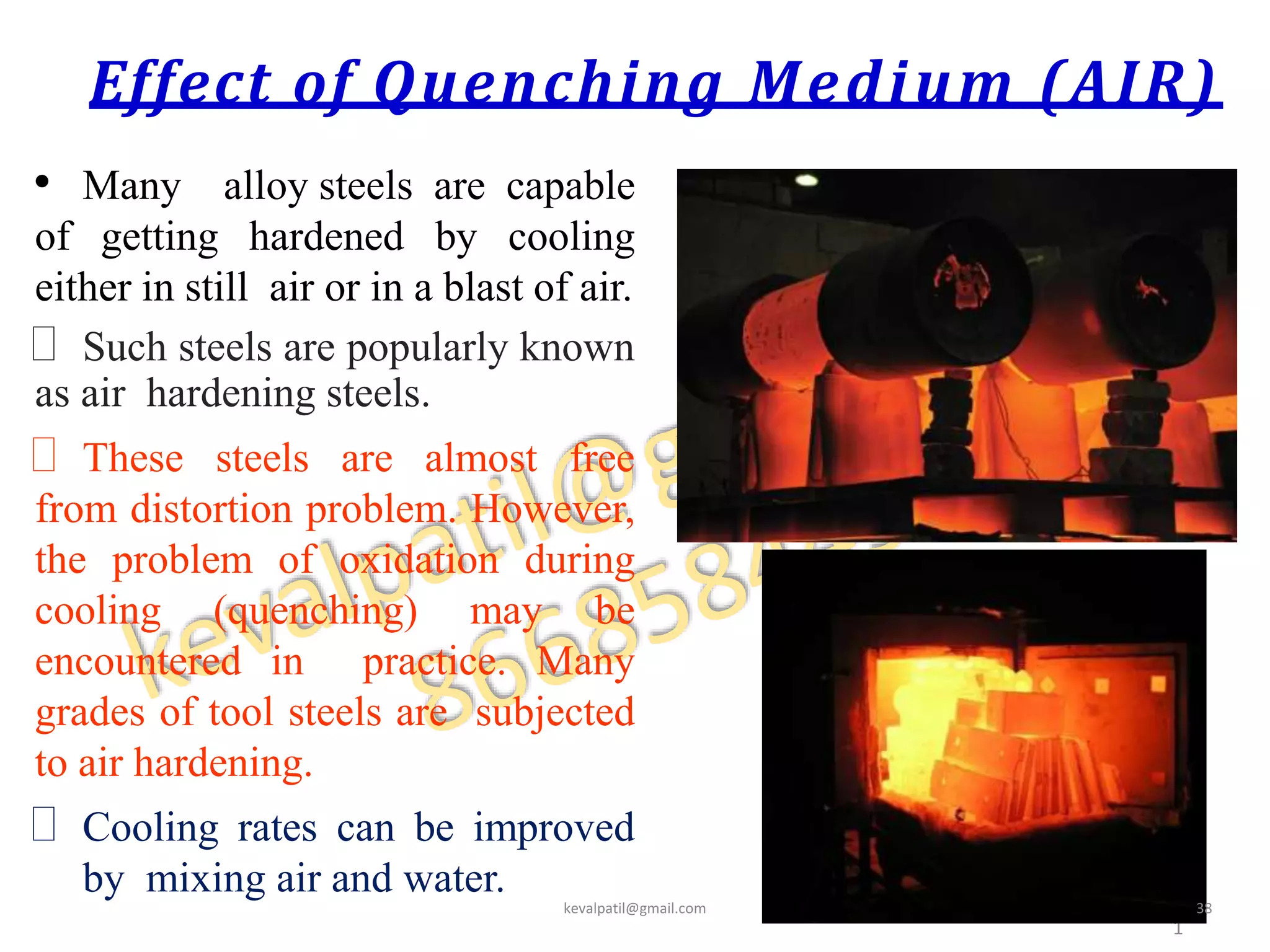 Effect of Quenching Medium (AIR)
• Many alloy steels are capable
of getting hardened by cooling
either in still air or in a blast of air.
 Such steels are popularly known
as air hardening steels.
 These steels are almost free
from distortion problem. However,
the problem of oxidation during
cooling (quenching) may be
encountered in practice. Many
grades of tool steels are subjected
to air hardening.
 Cooling rates can be improved
by mixing air and water.
4
1
kevalpatil@gmail.com 38
 