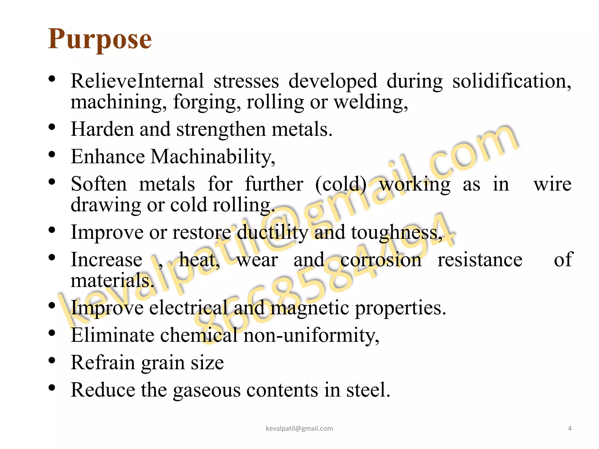 Purpose
• RelieveInternal stresses developed during solidification,
machining, forging, rolling or welding,
• Harden and strengthen metals.
• Enhance Machinability,
• Soften metals for further (cold) working as in wire
drawing or cold rolling.
• Improve or restore ductility and toughness,
• Increase , heat, wear and corrosion resistance of
materials.
• Improve electrical and magnetic properties.
• Eliminate chemical non-uniformity,
• Refrain grain size
• Reduce the gaseous contents in steel.
kevalpatil@gmail.com 4
 