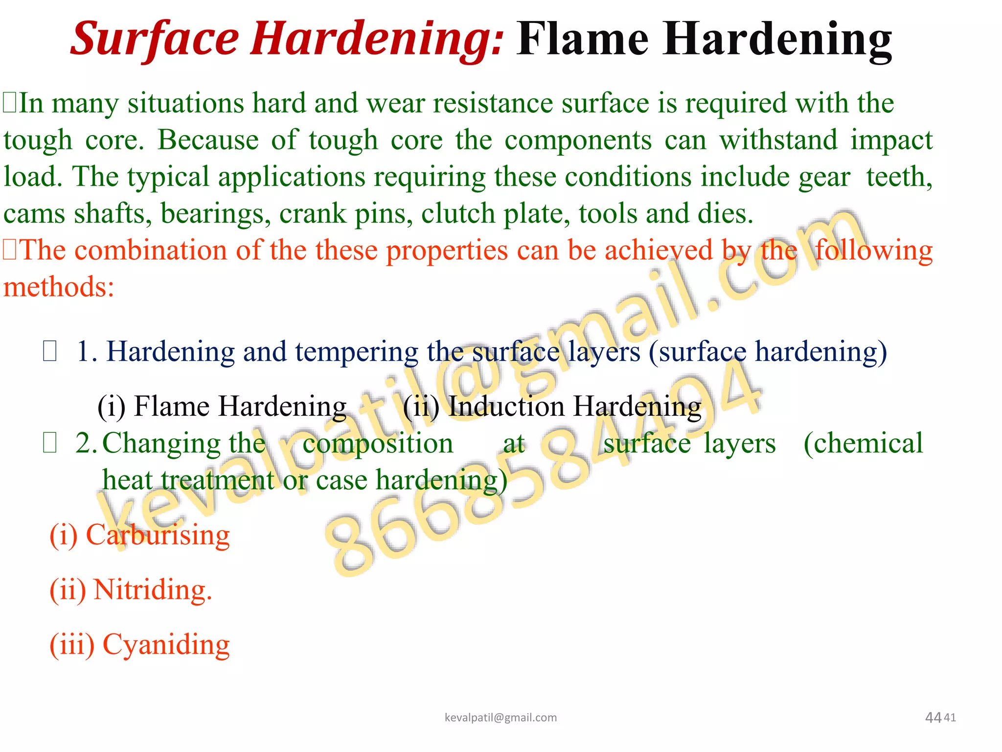 Surface Hardening: Flame Hardening
44
In many situations hard and wear resistance surface is required with the
tough core. Because of tough core the components can withstand impact
load. The typical applications requiring these conditions include gear teeth,
cams shafts, bearings, crank pins, clutch plate, tools and dies.
The combination of the these properties can be achieved by the following
methods:
 1. Hardening and tempering the surface layers (surface hardening)
(i) Flame Hardening (ii) Induction Hardening
 2.Changing the composition at surface layers (chemical
heat treatment or case hardening)
(i) Carburising
(ii) Nitriding.
(iii) Cyaniding
kevalpatil@gmail.com 41
 