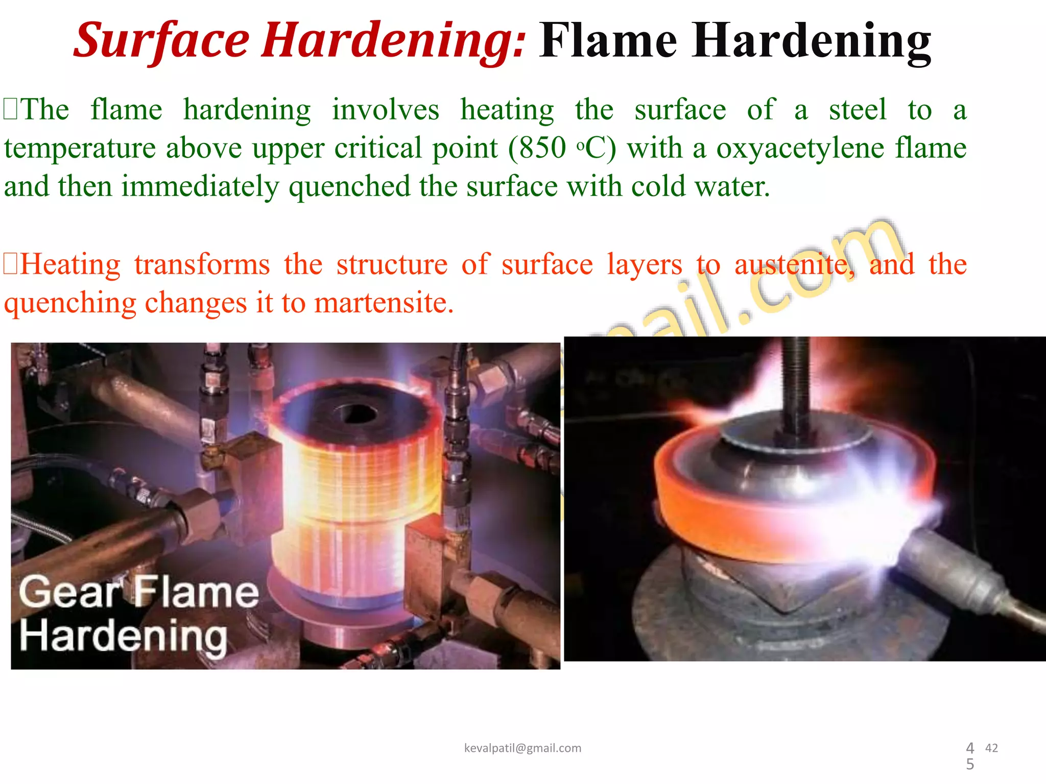 Surface Hardening: Flame Hardening
4
5
The flame hardening involves heating the surface of a steel to a
temperature above upper critical point (850 oC) with a oxyacetylene flame
and then immediately quenched the surface with cold water.
Heating transforms the structure of surface layers to austenite, and the
quenching changes it to martensite.
kevalpatil@gmail.com 42
 