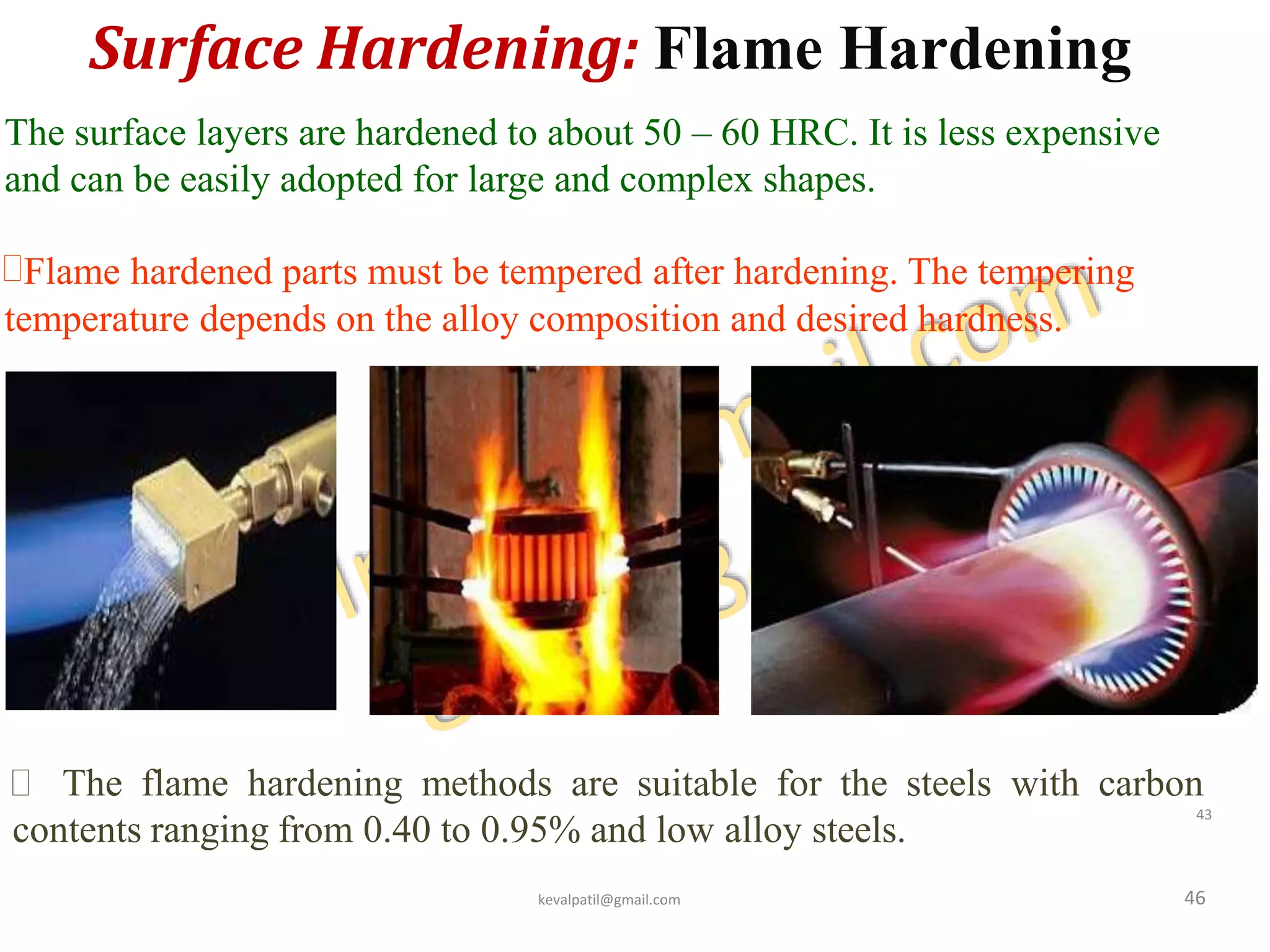 Surface Hardening: Flame Hardening
46
The surface layers are hardened to about 50 – 60 HRC. It is less expensive
and can be easily adopted for large and complex shapes.
Flame hardened parts must be tempered after hardening. The tempering
temperature depends on the alloy composition and desired hardness.
 The flame hardening methods are suitable for the steels with carbon
contents ranging from 0.40 to 0.95% and low alloy steels.
kevalpatil@gmail.com
43
 