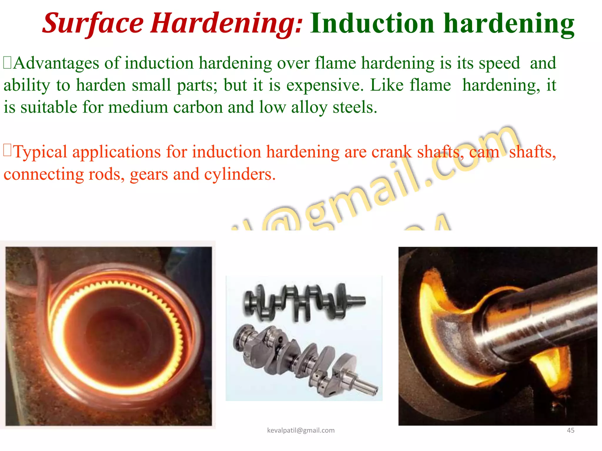Surface Hardening: Induction hardening
4
8
Advantages of induction hardening over flame hardening is its speed and
ability to harden small parts; but it is expensive. Like flame hardening, it
is suitable for medium carbon and low alloy steels.
Typical applications for induction hardening are crank shafts, cam shafts,
connecting rods, gears and cylinders.
kevalpatil@gmail.com 45
 