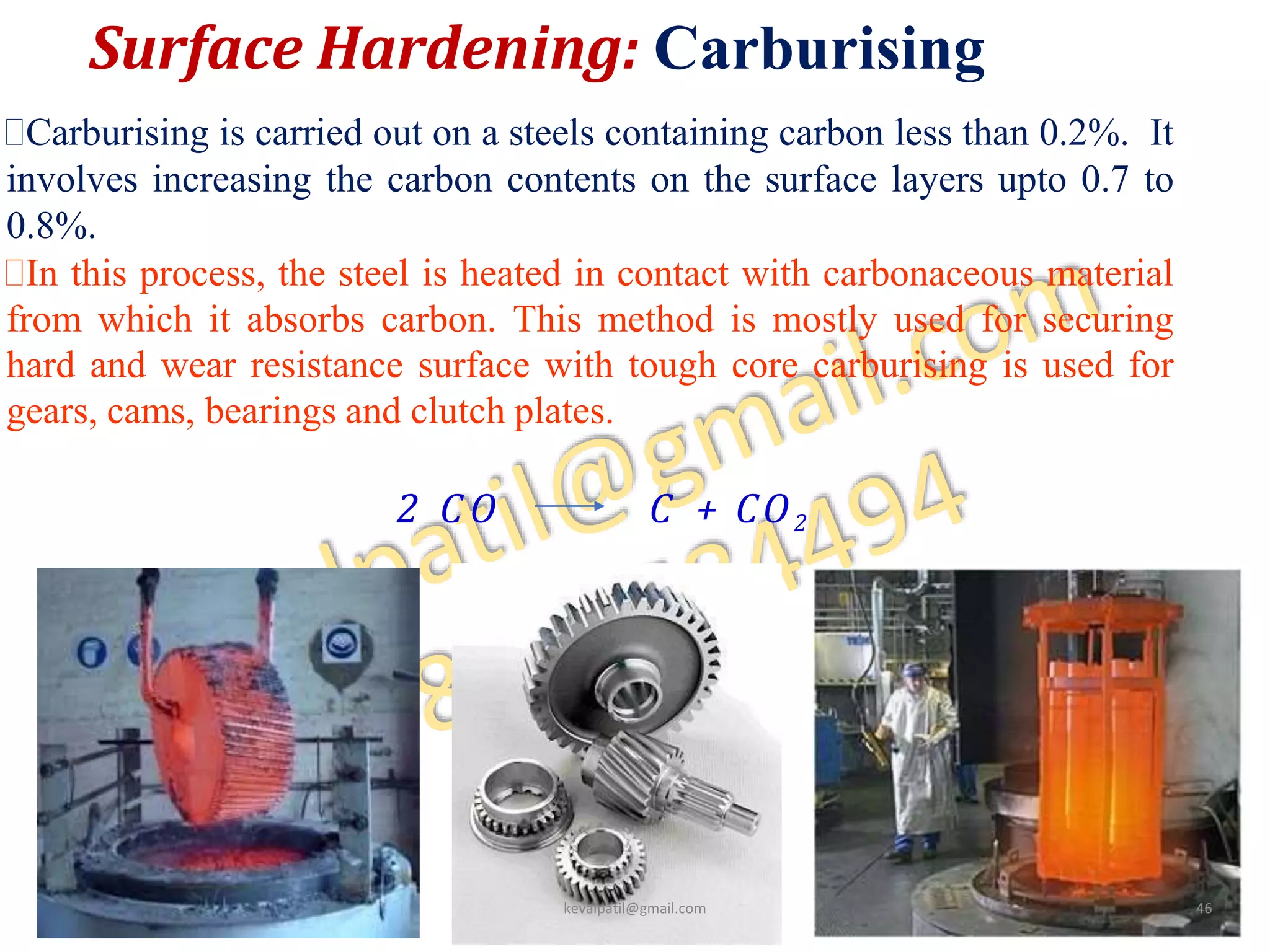 Surface Hardening: Carburising
4
9
Carburising is carried out on a steels containing carbon less than 0.2%. It
involves increasing the carbon contents on the surface layers upto 0.7 to
0.8%.
In this process, the steel is heated in contact with carbonaceous material
from which it absorbs carbon. This method is mostly used for securing
hard and wear resistance surface with tough core carburising is used for
gears, cams, bearings and clutch plates.
2 C O C + CO2
kevalpatil@gmail.com 46
 