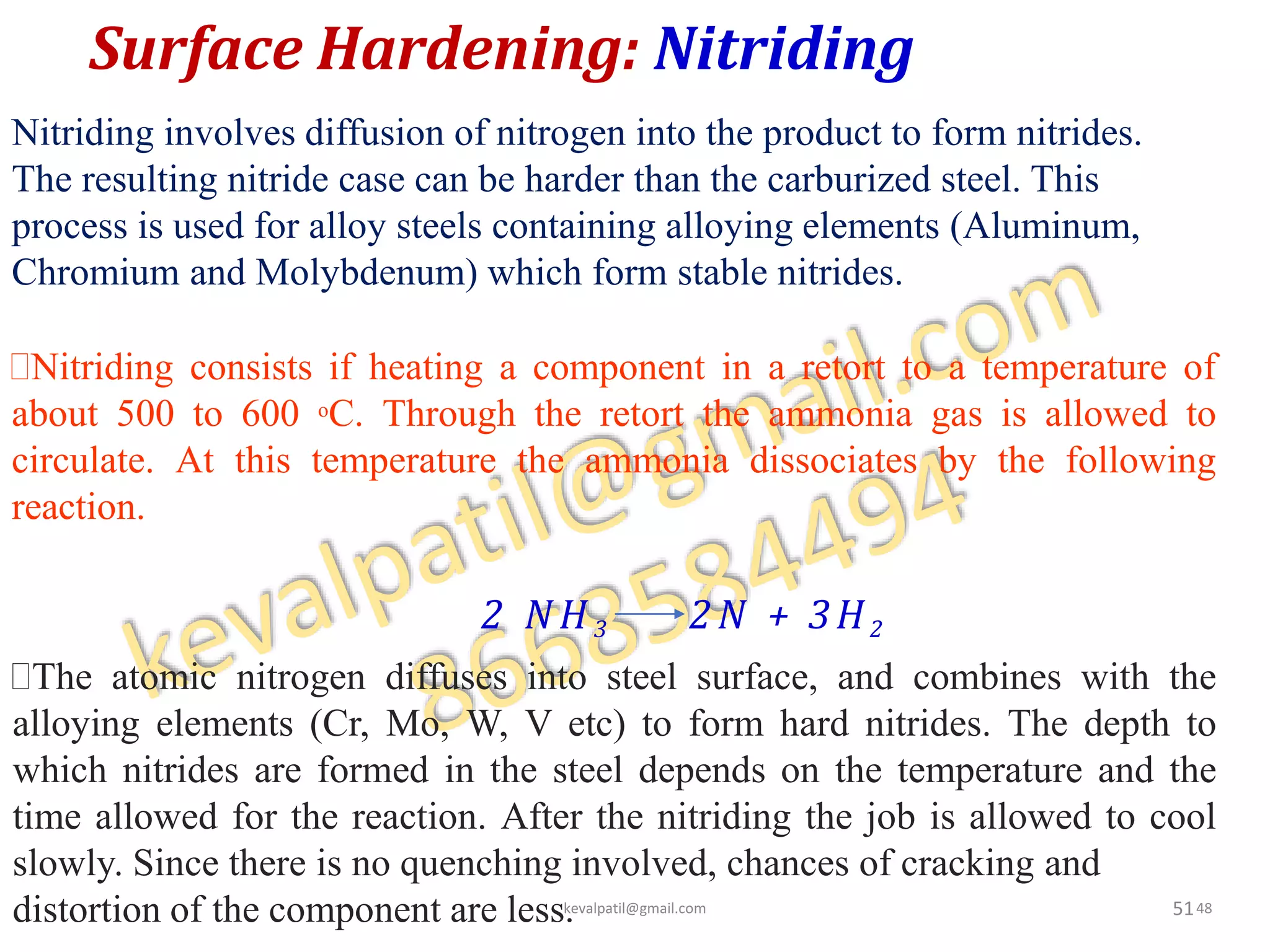 Surface Hardening: Nitriding
51
The atomic nitrogen diffuses into steel surface, and combines with the
alloying elements (Cr, Mo, W, V etc) to form hard nitrides. The depth to
which nitrides are formed in the steel depends on the temperature and the
time allowed for the reaction. After the nitriding the job is allowed to cool
slowly. Since there is no quenching involved, chances of cracking and
distortion of the component are less.
Nitriding involves diffusion of nitrogen into the product to form nitrides.
The resulting nitride case can be harder than the carburized steel. This
process is used for alloy steels containing alloying elements (Aluminum,
Chromium and Molybdenum) which form stable nitrides.
Nitriding consists if heating a component in a retort to a temperature of
about 500 to 600 oC. Through the retort the ammonia gas is allowed to
circulate. At this temperature the ammonia dissociates by the following
reaction.
2 NH 3 2N + 3H2
kevalpatil@gmail.com 48
 