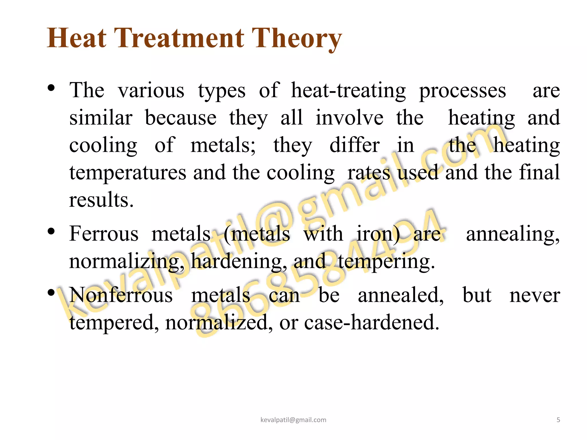 Heat Treatment Theory
• The various types of heat-treating processes are
similar because they all involve the heating and
cooling of metals; they differ in the heating
temperatures and the cooling rates used and the final
results.
• Ferrous metals (metals with iron) are annealing,
normalizing, hardening, and tempering.
• Nonferrous metals can be annealed, but never
tempered, normalized, or case-hardened.
kevalpatil@gmail.com 5
 