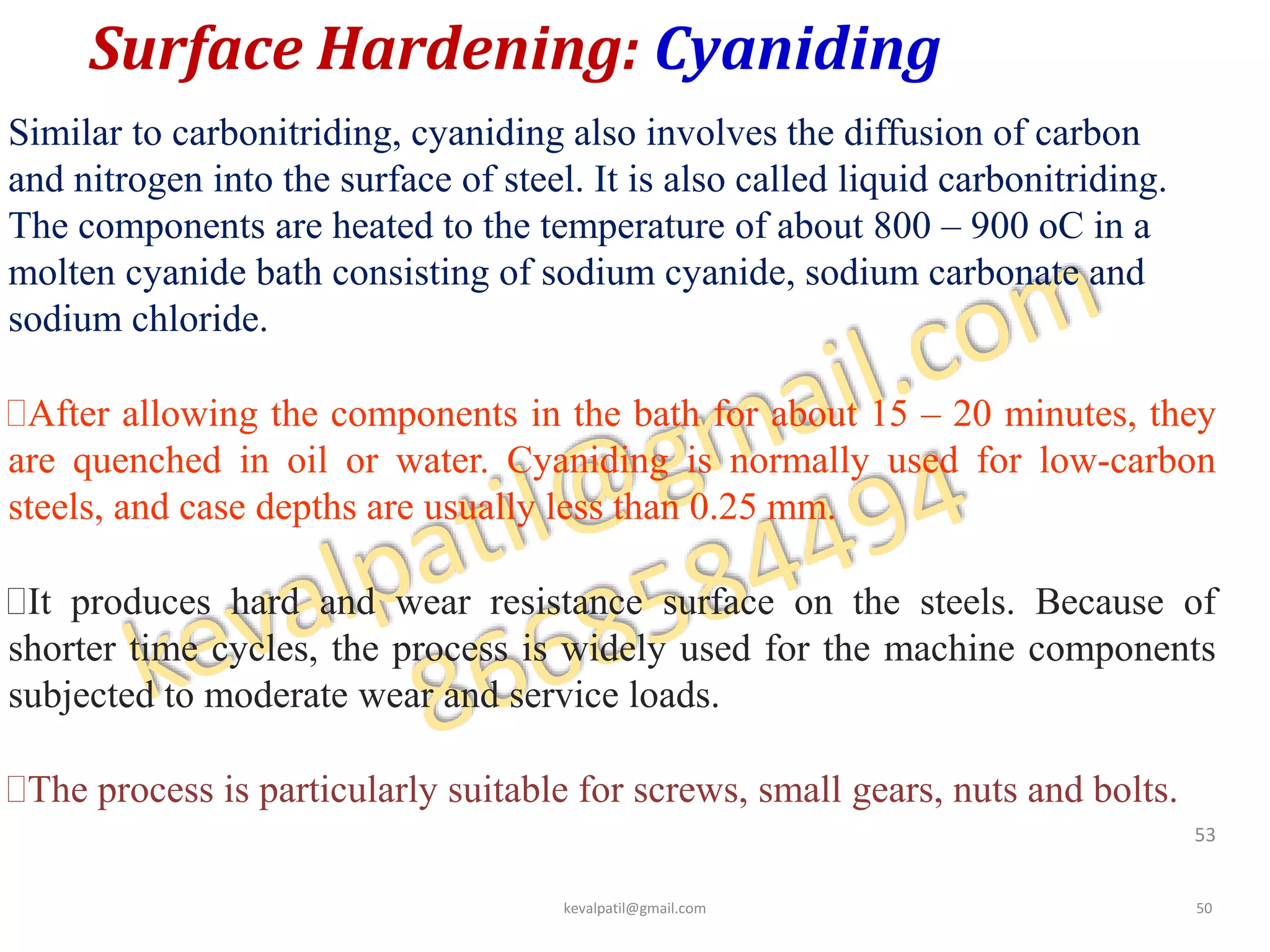 Surface Hardening: Cyaniding
Similar to carbonitriding, cyaniding also involves the diffusion of carbon
and nitrogen into the surface of steel. It is also called liquid carbonitriding.
The components are heated to the temperature of about 800 – 900 oC in a
molten cyanide bath consisting of sodium cyanide, sodium carbonate and
sodium chloride.
After allowing the components in the bath for about 15 – 20 minutes, they
are quenched in oil or water. Cyaniding is normally used for low-carbon
steels, and case depths are usually less than 0.25 mm.
It produces hard and wear resistance surface on the steels. Because of
shorter time cycles, the process is widely used for the machine components
subjected to moderate wear and service loads.
The process is particularly suitable for screws, small gears, nuts and bolts.
53
kevalpatil@gmail.com 50
 