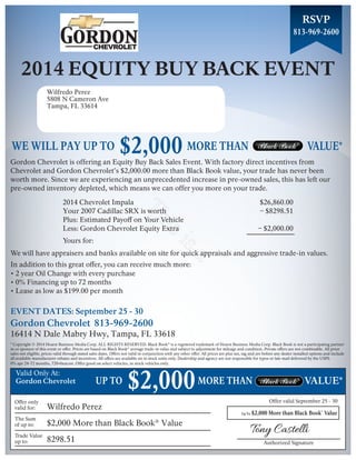 813-969-2600 
2014 EQUITY BUY BACK EVENT 
This is a 
We will have appraisers and banks available on site for quick appraisals and aggressive trade-in values. 
In addition to this great offer, you can receive much more: 
More than Black Book® Value 
Authorized Signature 
Offer only 
valid for: 
The Sum 
of up to: 
Trade Value 
up to: 
Plus: Estimated Payoff on Your Vehicle 
Yours for: 
* Copyright © 2014 Hearst Business Media Corp. ALL RIGHTS RESERVED. Black Book® is a registered trademark of Hearst Business Media Corp. Black Book is not a participating partner 
in or sponsor of this event or offer. Prices are based on Black Book® average trade-in value and subject to adjustment for mileage and condition. Private offers are not combinable. All prior 
sales not eligible, prices valid through stated sales dates. Offers not valid in conjunction with any other offer. All prices are plus tax, tag and are before any dealer installed options and include 
all available manufacturer rebates and incentives. All offers are available on in stock units only. Dealership and agency are not responsible for typos or late mail delivered by the USPS. 
Valid Only At: 
RSVP 
MORE THAN VALUE* 
MORE THAN VALUE* 
Wilfredo Perez 
5808 N Cameron Ave 
Tampa, FL 33614 
WE WILL PAY UP TO $2,000 
Gordon Chevrolet is offering an Equity Buy Back Sales Event. With factory direct incentives from 
Chevrolet and Gordon Chevrolet’s $2,000.00 more than Black Book value, your trade has never been 
worth more. Since we are experiencing an unprecedented increase in pre-owned sales, this has left our 
pre-owned inventory depleted, which means we can offer you more on your trade. 
2014 Chevrolet Impala 
Your 2007 Cadillac SRX is worth 
Less: Gordon Chevrolet Equity Extra 
$26,860.00 
– $8298.51 
– $2,000.00 
• 2 year Oil Change with every purchase 
• 0% Financing up to 72 months 
• Lease as low as $199.00 per month 
EVENT DATES: September 25 - 30 
Gordon Chevrolet 813-969-2600 
16414 N Dale Mabry Hwy, Tampa, FL 33618 
0% apr 24-72 months, 720+beacon. Offer good on select vehicles, in stock vehicles only. 
Gordon Chevrolet 
Wilfredo Perez 
$2,000 More than Black Book® Value 
8298.51 
Offer valid September 25 - 30 
Up To $2,000 
UP TO $2,000 

