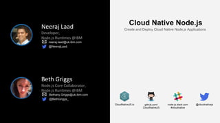 node-js.slack.com
#cloudnative
github.com/
CloudNativeJS
CloudNativeJS.io
Neeraj Laad
Developer,
Node.js Runtimes @IBM
neeraj.laad@uk.ibm.com
@NeerajLaad
Beth Griggs
Node.js Core Collaborator,
Node.js Runtimes @IBM
Bethany.Griggs@uk.ibm.com
@BethGriggs_
Cloud Native Node.js
Create and Deploy Cloud Native Node.js Applications
@cloudnativejs
 