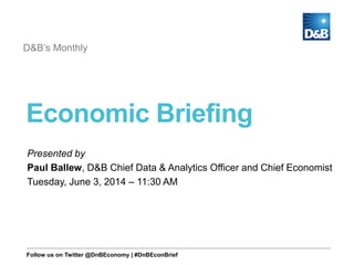 Economic Briefing
D&B’s Monthly
Presented by
Paul Ballew, D&B Chief Data & Analytics Officer and Chief Economist
Tuesday, June 3, 2014 – 11:30 AM
Follow us on Twitter @DnBEconomy | #DnBEconBrief
 