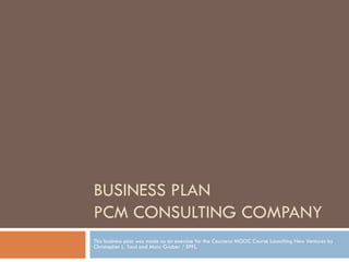BUSINESS PLAN
PCM CONSULTING COMPANY
This business plan was made as an exercise for the Coursera MOOC Course Launching New Ventures by
Christopher L. Tucci and Marc Gruber / EPFL.
 