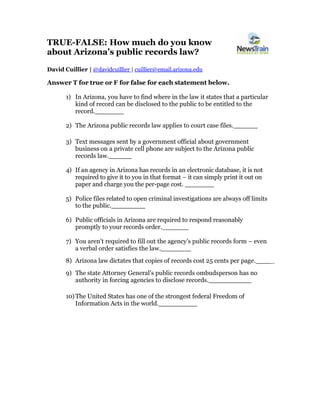 TRUE-FALSE: How much do you know
about Arizona’s public records law?
David Cuillier | @davidcuillier | cuillier@email.arizona.edu
Answer T for true or F for false for each statement below.
1) In Arizona, you have to find where in the law it states that a particular
kind of record can be disclosed to the public to be entitled to the
record.
2) The Arizona public records law applies to court case files.
3) Text messages sent by a government official about government
business on a private cell phone are subject to the Arizona public
records law.
4) If an agency in Arizona has records in an electronic database, it is not
required to give it to you in that format – it can simply print it out on
paper and charge you the per-page cost.
5) Police files related to open criminal investigations are always off limits
to the public.
6) Public officials in Arizona are required to respond reasonably
promptly to your records order._
7) You aren’t required to fill out the agency’s public records form – even
a verbal order satisfies the law.
8) Arizona law dictates that copies of records cost 25 cents per page. _
9) The state Attorney General’s public records ombudsperson has no
authority in forcing agencies to disclose records.
10)The United States has one of the strongest federal Freedom of
Information Acts in the world.
 