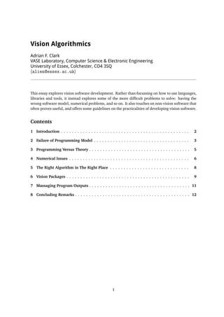 Vision Algorithmics
Adrian F. Clark
VASE Laboratory, Computer Science & Electronic Engineering
University of Essex, Colchester, CO4 3SQ
halien@essex.ac.uki
This essay explores vision software development. Rather than focussing on how to use languages,
libraries and tools, it instead explores some of the more difﬁcult problems to solve: having the
wrong software model, numerical problems, and so on. It also touches on non-vision software that
often proves useful, and offers some guidelines on the practicalities of developing vision software.
Contents
1 Introduction . . . . . . . . . . . . . . . . . . . . . . . . . . . . . . . . . . . . . . . . . . . . . . . 2
2 Failure of Programming Model . . . . . . . . . . . . . . . . . . . . . . . . . . . . . . . . . . . 3
3 Programming Versus Theory . . . . . . . . . . . . . . . . . . . . . . . . . . . . . . . . . . . . . 5
4 Numerical Issues . . . . . . . . . . . . . . . . . . . . . . . . . . . . . . . . . . . . . . . . . . . . 6
5 The Right Algorithm in The Right Place . . . . . . . . . . . . . . . . . . . . . . . . . . . . . 8
6 Vision Packages . . . . . . . . . . . . . . . . . . . . . . . . . . . . . . . . . . . . . . . . . . . . . 9
7 Massaging Program Outputs . . . . . . . . . . . . . . . . . . . . . . . . . . . . . . . . . . . . . 11
8 Concluding Remarks . . . . . . . . . . . . . . . . . . . . . . . . . . . . . . . . . . . . . . . . . . 12
1
 