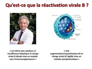 « Un ictère avec cytolyse +/-
insuffisance hépatique et charge
virale B élevée chez un malade
sous immunosuppresseurs »
« Une
augmentation/repositivation de la
charge virale B/ AgHBs chez un
malade asymptomatique »
 