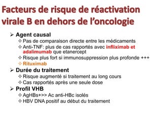  Agent causal
Pas de comparaison directe entre les médicaments
Anti-TNF: plus de cas rapportés avec infliximab et
adalimumab que etanercept
Risque plus fort si immunosuppression plus profonde +++
Rituximab
 Durée du traitement
Risque augmenté si traitement au long cours
Cas rapportés après une seule dose
 Profil VHB
AgHBs+>> Ac anti-HBc isolés
HBV DNA positif au début du traitement
 