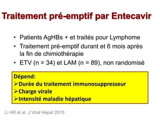 • Patients AgHBs + et traités pour Lymphome
• Traitement pré-emptif durant et 6 mois après
la fin de chimiothérapie
• ETV (n = 34) et LAM (n = 89), non randomisé
Li HR et al. J Viral Hepat 2010
ETV LAM p
Hépatite 5,9 % 27,0 % 0,007
Réactivation VHB 12,4 % 0,024
Arrêt de chimiothérapie 5,9 % 20,2 % 0,042
Dépend:
Durée du traitement immunosuppresseur
Charge virale
Intensité maladie hépatique
 