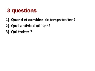 1) Quand et combien de temps traiter ?
2) Quel antiviral utiliser ?
3) Qui traiter ?
 