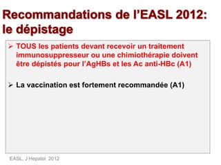  TOUS les patients devant recevoir un traitement
immunosuppresseur ou une chimiothérapie doivent
être dépistés pour l’AgHBs et les Ac anti-HBc (A1)
 La vaccination est fortement recommandée (A1)
EASL, J Hepatol 2012
 