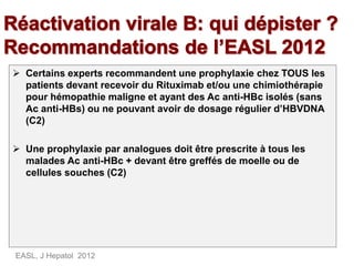  Certains experts recommandent une prophylaxie chez TOUS les
patients devant recevoir du Rituximab et/ou une chimiothérapie
pour hémopathie maligne et ayant des Ac anti-HBc isolés (sans
Ac anti-HBs) ou ne pouvant avoir de dosage régulier d’HBVDNA
(C2)
 Une prophylaxie par analogues doit être prescrite à tous les
malades Ac anti-HBc + devant être greffés de moelle ou de
cellules souches (C2)
EASL, J Hepatol 2012
 