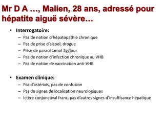 • Interrogatoire:
– Pas de notion d’hépatopathie chronique
– Pas de prise d’alcool, drogue
– Prise de paracétamol 2g/jour
– Pas de notion d’infection chronique au VHB
– Pas de notion de vaccination anti-VHB
• Examen clinique:
– Pas d’astérixis, pas de confusion
– Pas de signes de localisation neurologiques
– Ictère conjonctival franc, pas d’autres signes d’insuffisance hépatique
 