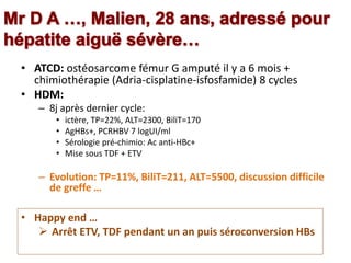 • ATCD: ostéosarcome fémur G amputé il y a 6 mois +
chimiothérapie (Adria-cisplatine-isfosfamide) 8 cycles
• HDM:
– 8j après dernier cycle:
• ictère, TP=22%, ALT=2300, BiliT=170
• AgHBs+, PCRHBV 7 logUI/ml
• Sérologie pré-chimio: Ac anti-HBc+
• Mise sous TDF + ETV
– Evolution: TP=11%, BiliT=211, ALT=5500, discussion difficile
de greffe …
• Happy end …
 Arrêt ETV, TDF pendant un an puis séroconversion HBs
 