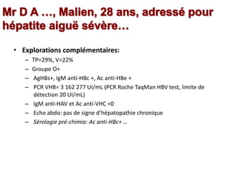• Explorations complémentaires:
– TP=29%, V=22%
– Groupe O+
– AgHBs+, IgM anti-HBc +, Ac anti-HBe +
– PCR VHB= 3 162 277 UI/mL (PCR Roche TaqMan HBV test, limite de
détection 20 UI/mL)
– IgM anti-HAV et Ac anti-VHC <0
– Echo abdo: pas de signe d’hépatopathie chronique
– Sérologie pré-chimio: Ac anti-HBc+ …
 