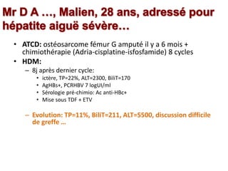 • ATCD: ostéosarcome fémur G amputé il y a 6 mois +
chimiothérapie (Adria-cisplatine-isfosfamide) 8 cycles
• HDM:
– 8j après dernier cycle:
• ictère, TP=22%, ALT=2300, BiliT=170
• AgHBs+, PCRHBV 7 logUI/ml
• Sérologie pré-chimio: Ac anti-HBc+
• Mise sous TDF + ETV
– Evolution: TP=11%, BiliT=211, ALT=5500, discussion difficile
de greffe …
 