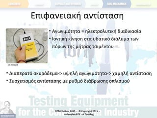 ΣΠΜΕ Μάιος 2015 - © Copyright 2015 -
Hellenplan ΕΠΕ - Α.Τσιώλης
Επιφανειακή αντίσταση
• Αγωγιμότητα = ηλεκτρολυτική διαδικασία
• Ιοντική κίνηση στα υδατικό διάλυμα των
πόρων της μήτρας τσιμέντου
• Διαπερατό σκυρόδεμα-> υψηλή αγωγιμότητα-> χαμηλή αντίσταση
• Συσχετισμός αντίστασης με ρυθμό διάβρωσης οπλισμού
 