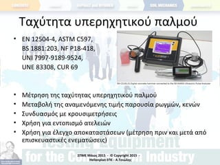 ΣΠΜΕ Μάιος 2015 - © Copyright 2015 -
Hellenplan ΕΠΕ - Α.Τσιώλης
Ταχύτητα υπερηχητικού παλμού
• ΕΝ 12504-4, ASTM C597,
BS 1881:203, NF P18-418,
UNI 7997-9189-9524,
UNE 83308, CUR 69
• Μέτρηση της ταχύτητας υπερηχητικού παλμού
• Μεταβολή της αναμενόμενης τιμής παρουσία ρωγμών, κενών
• Συνδυασμός με κρουσιμετρήσεις
• Χρήση για εντοπισμό ατελειών
• Χρήση για έλεγχο αποκαταστάσεων (μέτρηση πριν και μετά από
επισκευαστικές ενεματώσεις)
 