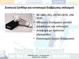 ΣΠΜΕ Μάιος 2015 - © Copyright 2015 -
Hellenplan ΕΠΕ - Α.Τσιώλης
Συσκευή CorMap για εντοπισμό διάβρωσης οπλισμού
• BS 1881:201, ASTM C876, UNI
9535
• Μέτρηση δυναμικού μεταξύ
επιφάνειας και οπλισμού
• Αναφορά με πρότυπο
ηλεκτρόδιο
• Εντοπισμός ζωνών διάβρωσης
 