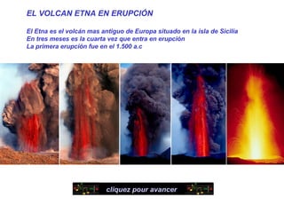 EL VOLCAN ETNA EN ERUPCIÓN

El Etna es el volcán mas antiguo de Europa situado en la isla de Sicilia
En tres meses es la cuarta vez que entra en erupción
La primera erupción fue en el 1.500 a.c




                           cliquez pour avancer
 