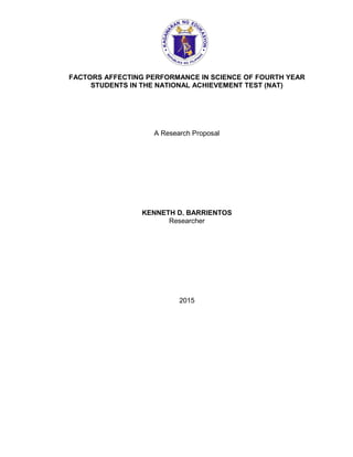 FACTORS AFFECTING PERFORMANCE IN SCIENCE OF FOURTH YEAR
STUDENTS IN THE NATIONAL ACHIEVEMENT TEST (NAT)
A Research Proposal
KENNETH D. BARRIENTOS
Researcher
2015
 