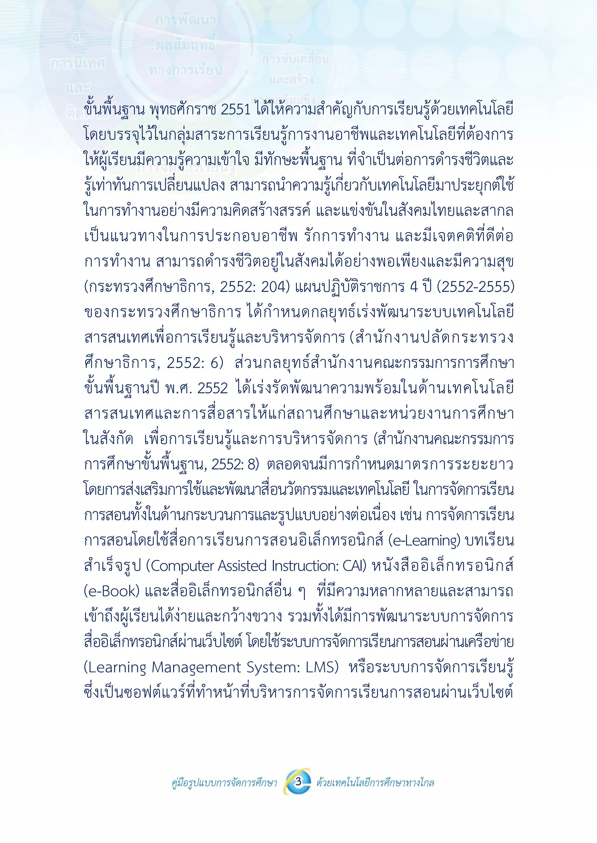 คู่มือรูปแบบการจัดการศึกษา ด้วยเทคโนโลยีการศึกษาทางไกล3
 
 
คู่มือรูปแบบการจัดการศึกษา 3 ด้วยเทคโนโลยีการศึกษาทางไกล
 
ขั้นพื้นฐาน พุทธศักราช 2551 ได้ให้ความสําคัญกับการเรียนรู้ด้วยเทคโนโลยี
โดยบรรจุไว้ในกลุ่มสาระการเรียนรู้การงานอาชีพและเทคโนโลยีที่ต้องการ
ให้ผู้เรียนมีความรู้ความเข้าใจ มีทักษะพื้นฐาน ที่จําเป็นต่อการดํารงชีวิตและ
รู้เท่าทันการเปลี่ยนแปลง สามารถนําความรู้เกี่ยวกับเทคโนโลยีมาประยุกต์ใช้
ในการทํางานอย่างมีความคิดสร้างสรรค์ และแข่งขันในสังคมไทยและสากล
เป็นแนวทางในการประกอบอาชีพ รักการทํางาน และมีเจตคติที่ดีต่อ
การทํางาน สามารถดํารงชีวิตอยู่ในสังคมได้อย่างพอเพียงและมีความสุข
(กระทรวงศึกษาธิการ, 2552: 204) แผนปฏิบัติราชการ 4 ปี (2552-2555)
ของกระทรวงศึกษาธิการ ได้กําหนดกลยุทธ์เร่งพัฒนาระบบเทคโนโลยี
สารสนเทศเพื่อการเรียนรู้และบริหารจัดการ (สํานักงานปลัดกระทรวง
ศึกษาธิการ, 2552: 6) ส่วนกลยุทธ์สํานักงานคณะกรรมการการศึกษา
ขั้นพื้นฐานปี พ.ศ. 2552 ได้เร่งรัดพัฒนาความพร้อมในด้านเทคโนโลยี
สารสนเทศและการสื่อสารให้แก่สถานศึกษาและหน่วยงานการศึกษา
ในสังกัด เพื่อการเรียนรู้และการบริหารจัดการ (สํานักงานคณะกรรมการ
การศึกษาขั้นพื้นฐาน, 2552:8) ตลอดจนมีการกําหนดมาตรการระยะยาว
โดยการส่งเสริมการใช้และพัฒนาสื่อนวัตกรรมและเทคโนโลยี ในการจัดการเรียน
การสอนทั้งในด้านกระบวนการและรูปแบบอย่างต่อเนื่อง เช่น การจัดการเรียน
การสอนโดยใช้สื่อการเรียนการสอนอิเล็กทรอนิกส์ (e-Learning) บทเรียน
สําเร็จรูป (Computer Assisted Instruction: CAI) หนังสืออิเล็กทรอนิกส์
(e-Book) และสื่ออิเล็กทรอนิกส์อื่น ๆ ที่มีความหลากหลายและสามารถ
เข้าถึงผู้เรียนได้ง่ายและกว้างขวาง รวมทั้งได้มีการพัฒนาระบบการจัดการ
สื่ออิเล็กทรอนิกส์ผ่านเว็บไซต์ โดยใช้ระบบการจัดการเรียนการสอนผ่านเครือข่าย
(Learning Management System: LMS) หรือระบบการจัดการเรียนรู้
ซึ่งเป็นซอฟต์แวร์ที่ทําหน้าที่บริหารการจัดการเรียนการสอนผ่านเว็บไซต์
 