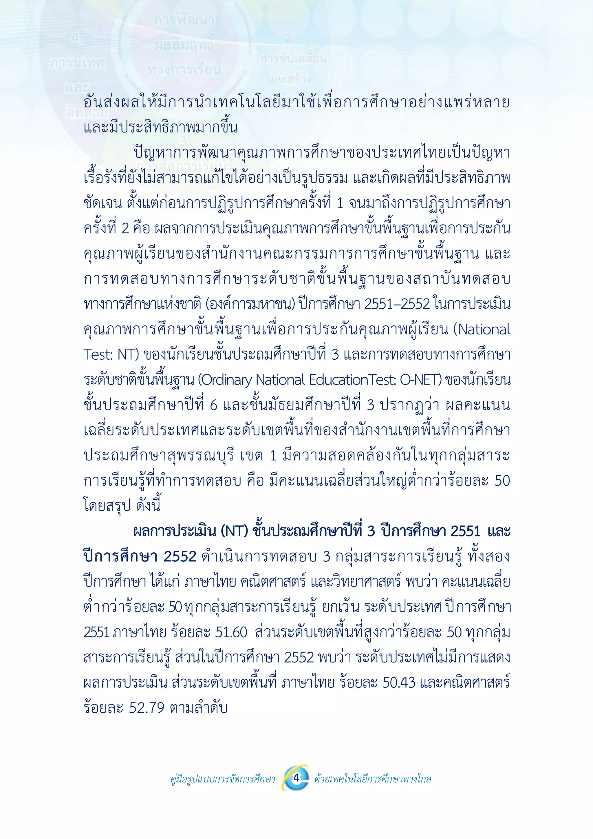 คู่มือรูปแบบการจัดการศึกษา ด้วยเทคโนโลยีการศึกษาทางไกล4
 
 
คู่มือรูปแบบการจัดการศึกษา 4 ด้วยเทคโนโลยีการศึกษาทางไกล
 
อันส่งผลให้มีการนําเทคโนโลยีมาใช้เพื่อการศึกษาอย่างแพร่หลาย
และมีประสิทธิภาพมากขึ้น
ปัญหาการพัฒนาคุณภาพการศึกษาของประเทศไทยเป็นปัญหา
เรื้อรังที่ยังไม่สามารถแก้ไขได้อย่างเป็นรูปธรรม และเกิดผลที่มีประสิทธิภาพ
ชัดเจน ตั้งแต่ก่อนการปฏิรูปการศึกษาครั้งที่ 1 จนมาถึงการปฏิรูปการศึกษา
ครั้งที่ 2 คือ ผลจากการประเมินคุณภาพการศึกษาขั้นพื้นฐานเพื่อการประกัน
คุณภาพผู้เรียนของสํานักงานคณะกรรมการการศึกษาขั้นพื้นฐาน และ
การทดสอบทางการศึกษาระดับชาติขั้นพื้นฐานของสถาบันทดสอบ
ทางการศึกษาแห่งชาติ (องค์การมหาชน)ปีการศึกษา2551–2552ในการประเมิน
คุณภาพการศึกษาขั้นพื้นฐานเพื่อการประกันคุณภาพผู้เรียน (National
Test: NT) ของนักเรียนชั้นประถมศึกษาปีที่ 3 และการทดสอบทางการศึกษา
ระดับชาติขั้นพื้นฐาน(OrdinaryNationalEducationTest:O-NET)ของนักเรียน
ชั้นประถมศึกษาปีที่ 6 และชั้นมัธยมศึกษาปีที่ 3 ปรากฏว่า ผลคะแนน
เฉลี่ยระดับประเทศและระดับเขตพื้นที่ของสํานักงานเขตพื้นที่การศึกษา
ประถมศึกษาสุพรรณบุรี เขต 1 มีความสอดคล้องกันในทุกกลุ่มสาระ
การเรียนรู้ที่ทําการทดสอบ คือ มีคะแนนเฉลี่ยส่วนใหญ่ต่ํากว่าร้อยละ 50
โดยสรุป ดังนี้
ผลการประเมิน (NT) ชั้นประถมศึกษาปีที่ 3 ปีการศึกษา 2551 และ
ปีการศึกษา 2552 ดําเนินการทดสอบ 3 กลุ่มสาระการเรียนรู้ ทั้งสอง
ปีการศึกษา ได้แก่ ภาษาไทย คณิตศาสตร์ และวิทยาศาสตร์ พบว่า คะแนนเฉลี่ย
ต่ํากว่าร้อยละ50ทุกกลุ่มสาระการเรียนรู้ ยกเว้น ระดับประเทศปีการศึกษา
2551ภาษาไทย ร้อยละ 51.60 ส่วนระดับเขตพื้นที่สูงกว่าร้อยละ 50 ทุกกลุ่ม
สาระการเรียนรู้ ส่วนในปีการศึกษา 2552 พบว่า ระดับประเทศไม่มีการแสดง
ผลการประเมิน ส่วนระดับเขตพื้นที่ ภาษาไทย ร้อยละ 50.43 และคณิตศาสตร์
ร้อยละ 52.79 ตามลําดับ
 