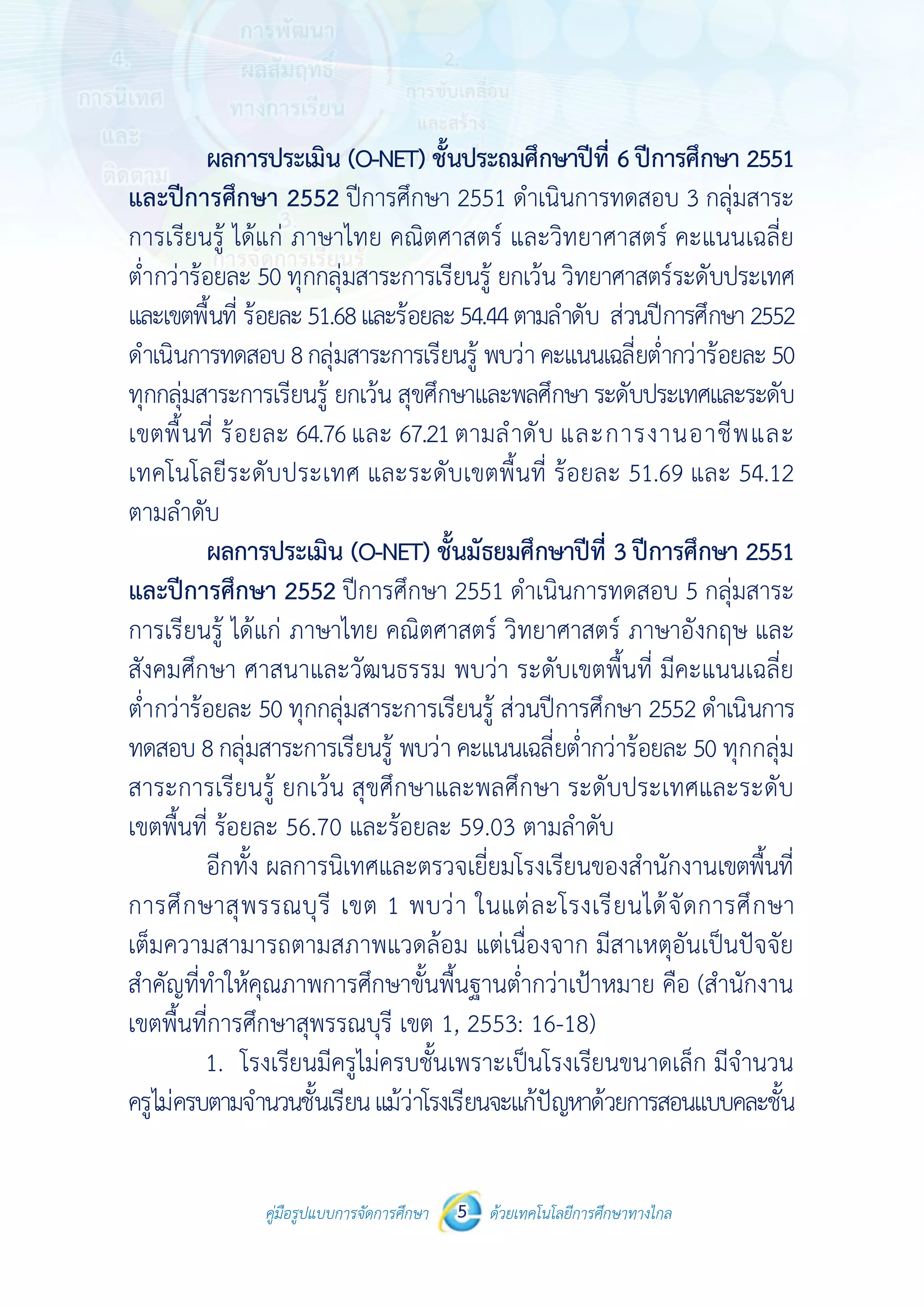 คู่มือรูปแบบการจัดการศึกษา ด้วยเทคโนโลยีการศึกษาทางไกล5
 
 
คู่มือรูปแบบการจัดการศึกษา 5 ด้วยเทคโนโลยีการศึกษาทางไกล
 
ผลการประเมิน (O-NET) ชั้นประถมศึกษาปีที่ 6ปีการศึกษา 2551
และปีการศึกษา 2552 ปีการศึกษา 2551 ดําเนินการทดสอบ 3 กลุ่มสาระ
การเรียนรู้ ได้แก่ ภาษาไทย คณิตศาสตร์ และวิทยาศาสตร์ คะแนนเฉลี่ย
ต่ํากว่าร้อยละ 50 ทุกกลุ่มสาระการเรียนรู้ ยกเว้น วิทยาศาสตร์ระดับประเทศ
และเขตพื้นที่ ร้อยละ51.68และร้อยละ54.44ตามลําดับ ส่วนปีการศึกษา2552
ดําเนินการทดสอบ8กลุ่มสาระการเรียนรู้ พบว่าคะแนนเฉลี่ยต่ํากว่าร้อยละ50
ทุกกลุ่มสาระการเรียนรู้ ยกเว้น สุขศึกษาและพลศึกษาระดับประเทศและระดับ
เขตพื้นที่ ร้อยละ 64.76และ 67.21ตามลําดับ และการงานอาชีพและ
เทคโนโลยีระดับประเทศ และระดับเขตพื้นที่ ร้อยละ 51.69 และ 54.12
ตามลําดับ
ผลการประเมิน (O-NET) ชั้นมัธยมศึกษาปีที่ 3 ปีการศึกษา 2551
และปีการศึกษา 2552 ปีการศึกษา 2551 ดําเนินการทดสอบ 5 กลุ่มสาระ
การเรียนรู้ ได้แก่ ภาษาไทย คณิตศาสตร์ วิทยาศาสตร์ ภาษาอังกฤษ และ
สังคมศึกษา ศาสนาและวัฒนธรรม พบว่า ระดับเขตพื้นที่ มีคะแนนเฉลี่ย
ต่ํากว่าร้อยละ 50 ทุกกลุ่มสาระการเรียนรู้ ส่วนปีการศึกษา 2552 ดําเนินการ
ทดสอบ 8กลุ่มสาระการเรียนรู้ พบว่า คะแนนเฉลี่ยต่ํากว่าร้อยละ50 ทุกกลุ่ม
สาระการเรียนรู้ ยกเว้น สุขศึกษาและพลศึกษา ระดับประเทศและระดับ
เขตพื้นที่ ร้อยละ 56.70 และร้อยละ 59.03 ตามลําดับ
อีกทั้ง ผลการนิเทศและตรวจเยี่ยมโรงเรียนของสํานักงานเขตพื้นที่
การศึกษาสุพรรณบุรี เขต 1 พบว่า ในแต่ละโรงเรียนได้จัดการศึกษา
เต็มความสามารถตามสภาพแวดล้อม แต่เนื่องจาก มีสาเหตุอันเป็นปัจจัย
สําคัญที่ทําให้คุณภาพการศึกษาขั้นพื้นฐานต่ํากว่าเป้าหมาย คือ (สํานักงาน
เขตพื้นที่การศึกษาสุพรรณบุรี เขต 1, 2553: 16-18)
1. โรงเรียนมีครูไม่ครบชั้นเพราะเป็นโรงเรียนขนาดเล็ก มีจํานวน
ครูไม่ครบตามจํานวนชั้นเรียนแม้ว่าโรงเรียนจะแก้ปัญหาด้วยการสอนแบบคละชั้น
 