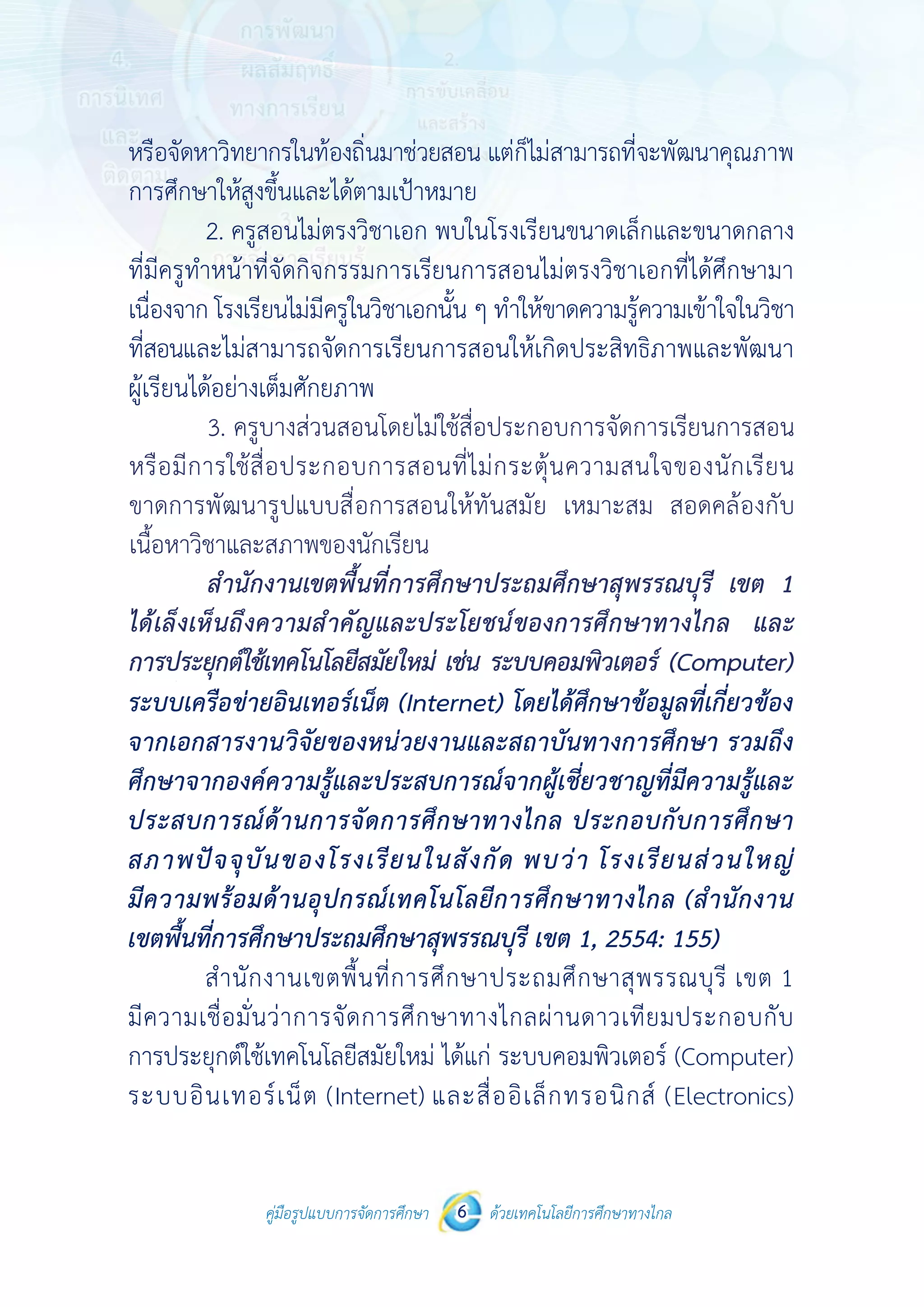 คู่มือรูปแบบการจัดการศึกษา ด้วยเทคโนโลยีการศึกษาทางไกล6
 
 
คู่มือรูปแบบการจัดการศึกษา 6 ด้วยเทคโนโลยีการศึกษาทางไกล
 
หรือจัดหาวิทยากรในท้องถิ่นมาช่วยสอน แต่ก็ไม่สามารถที่จะพัฒนาคุณภาพ
การศึกษาให้สูงขึ้นและได้ตามเป้าหมาย
2. ครูสอนไม่ตรงวิชาเอก พบในโรงเรียนขนาดเล็กและขนาดกลาง
ที่มีครูทําหน้าที่จัดกิจกรรมการเรียนการสอนไม่ตรงวิชาเอกที่ได้ศึกษามา
เนื่องจาก โรงเรียนไม่มีครูในวิชาเอกนั้น ๆ ทําให้ขาดความรู้ความเข้าใจในวิชา
ที่สอนและไม่สามารถจัดการเรียนการสอนให้เกิดประสิทธิภาพและพัฒนา
ผู้เรียนได้อย่างเต็มศักยภาพ
3. ครูบางส่วนสอนโดยไม่ใช้สื่อประกอบการจัดการเรียนการสอน
หรือมีการใช้สื่อประกอบการสอนที่ไม่กระตุ้นความสนใจของนักเรียน ขาดการ
พัฒนารูปแบบสื่อการสอนให้ทันสมัย เหมาะสม สอดคล้องกับเนื้อหาวิชา
และสภาพของนักเรียน
สํานักงานเขตพื้นที่การศึกษาประถมศึกษาสุพรรณบุรี เขต 1
ได้เล็งเห็นถึงความสําคัญและประโยชน์ของการศึกษาทางไกล และการ
ประยุกต์ใช้เทคโนโลยีสมัยใหม่ เช่น ระบบคอมพิวเตอร์ (Computer)
ระบบเครือข่ายอินเทอร์เน็ต (Internet) โดยได้ศึกษาข้อมูลที่เกี่ยวข้อง
จากเอกสารงานวิจัยของหน่วยงานและสถาบันทางการศึกษา รวมถึง
ศึกษาจากองค์ความรู้และประสบการณ์จากผู้เชี่ยวชาญที่มีความรู้และ
ประสบการณ์ด้านการจัดการศึกษาทางไกล ประกอบกับการศึกษา
สภาพปัจจุบันของโรงเรียนในสังกัด พบว่า โรงเรียนส่วนใหญ่
มีความพร้อมด้านอุปกรณ์เทคโนโลยีการศึกษาทางไกล (สํานักงาน
เขตพื้นที่การศึกษาประถมศึกษาสุพรรณบุรี เขต 1, 2554: 155)
สํานักงานเขตพื้นที่การศึกษาประถมศึกษาสุพรรณบุรี เขต 1
มีความเชื่อมั่นว่าการจัดการศึกษาทางไกลผ่านดาวเทียมประกอบกับ
การประยุกต์ใช้เทคโนโลยีสมัยใหม่ ได้แก่ ระบบคอมพิวเตอร์ (Computer)
ระบบอินเทอร์เน็ต (Internet) และสื่ออิเล็กทรอนิกส์ (Electronics)
	 3.	ครูบางส่วนสอนโดยไม่ใช้สื่อประกอบการจัดการเรียนการสอน
หรือมีการใช้สื่อประกอบการสอนที่ไม่กระตุ้นความสนใจของนักเรียน
ขาดการพัฒนารูปแบบสื่อการสอนให้ทันสมัย เหมาะสม สอดคล้องกับ
เนื้อหาวิชาและสภาพของนักเรียน
	 สำ�นักงานเขตพื้นที่การศึกษาประถมศึกษาสุพรรณบุรี เขต 1
ได้เล็งเห็นถึงความสำ�คัญและประโยชน์ของการศึกษาทางไกล และ
การประยุกต์ใช้เทคโนโลยีสมัยใหม่ เช่น ระบบคอมพิวเตอร์ (Computer)
 
 
คู่มือรูปแบบการจัดการศึกษา 6 ด้วยเทคโนโลยีการศึกษาทางไกล
 
หรือจัดหาวิทยากรในท้องถิ่นมาช่วยสอน แต่ก็ไม่สามารถที่จะพัฒนาคุณภาพ
การศึกษาให้สูงขึ้นและได้ตามเป้าหมาย
2. ครูสอนไม่ตรงวิชาเอก พบในโรงเรียนขนาดเล็กและขนาดกลาง
ที่มีครูทําหน้าที่จัดกิจกรรมการเรียนการสอนไม่ตรงวิชาเอกที่ได้ศึกษามา
เนื่องจาก โรงเรียนไม่มีครูในวิชาเอกนั้น ๆ ทําให้ขาดความรู้ความเข้าใจในวิชา
ที่สอนและไม่สามารถจัดการเรียนการสอนให้เกิดประสิทธิภาพและพัฒนา
ผู้เรียนได้อย่างเต็มศักยภาพ
3. ครูบางส่วนสอนโดยไม่ใช้สื่อประกอบการจัดการเรียนการสอน
หรือมีการใช้สื่อประกอบการสอนที่ไม่กระตุ้นความสนใจของนักเรียน ขาดการ
พัฒนารูปแบบสื่อการสอนให้ทันสมัย เหมาะสม สอดคล้องกับเนื้อหาวิชา
และสภาพของนักเรียน
สํานักงานเขตพื้นที่การศึกษาประถมศึกษาสุพรรณบุรี เขต 1
ได้เล็งเห็นถึงความสําคัญและประโยชน์ของการศึกษาทางไกล และการ
ประยุกต์ใช้เทคโนโลยีสมัยใหม่ เช่น ระบบคอมพิวเตอร์ (Computer)
ระบบเครือข่ายอินเทอร์เน็ต (Internet) โดยได้ศึกษาข้อมูลที่เกี่ยวข้อง
จากเอกสารงานวิจัยของหน่วยงานและสถาบันทางการศึกษา รวมถึง
ศึกษาจากองค์ความรู้และประสบการณ์จากผู้เชี่ยวชาญที่มีความรู้และ
ประสบการณ์ด้านการจัดการศึกษาทางไกล ประกอบกับการศึกษา
สภาพปัจจุบันของโรงเรียนในสังกัด พบว่า โรงเรียนส่วนใหญ่
มีความพร้อมด้านอุปกรณ์เทคโนโลยีการศึกษาทางไกล (สํานักงาน
เขตพื้นที่การศึกษาประถมศึกษาสุพรรณบุรี เขต 1, 2554: 155)
สํานักงานเขตพื้นที่การศึกษาประถมศึกษาสุพรรณบุรี เขต 1
มีความเชื่อมั่นว่าการจัดการศึกษาทางไกลผ่านดาวเทียมประกอบกับ
การประยุกต์ใช้เทคโนโลยีสมัยใหม่ ได้แก่ ระบบคอมพิวเตอร์ (Computer)
ระบบอินเทอร์เน็ต (Internet) และสื่ออิเล็กทรอนิกส์ (Electronics)
 