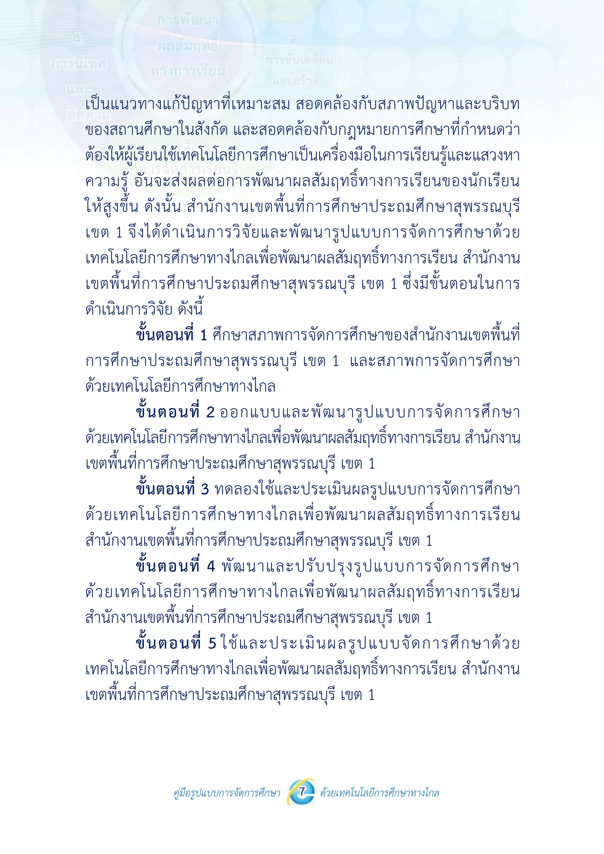 คู่มือรูปแบบการจัดการศึกษา ด้วยเทคโนโลยีการศึกษาทางไกล7
 
 
คู่มือรูปแบบการจัดการศึกษา 7 ด้วยเทคโนโลยีการศึกษาทางไกล
 
เป็นแนวทางแก้ปัญหาที่เหมาะสม สอดคล้องกับสภาพปัญหาและบริบท
ของสถานศึกษาในสังกัด และสอดคล้องกับกฎหมายการศึกษาที่กําหนดว่า
ต้องให้ผู้เรียนใช้เทคโนโลยีการศึกษาเป็นเครื่องมือในการเรียนรู้และแสวงหา
ความรู้ อันจะส่งผลต่อการพัฒนาผลสัมฤทธิ์ทางการเรียนของนักเรียน
ให้สูงขึ้น ดังนั้น สํานักงานเขตพื้นที่การศึกษาประถมศึกษาสุพรรณบุรี
เขต 1 จึงได้ดําเนินการวิจัยและพัฒนารูปแบบการจัดการศึกษาด้วย
เทคโนโลยีการศึกษาทางไกลเพื่อพัฒนาผลสัมฤทธิ์ทางการเรียน สํานักงาน
เขตพื้นที่การศึกษาประถมศึกษาสุพรรณบุรี เขต 1 ซึ่งมีขั้นตอนในการ
ดําเนินการวิจัย ดังนี้
ขั้นตอนที่ 1 ศึกษาสภาพการจัดการศึกษาของสํานักงานเขตพื้นที่
การศึกษาประถมศึกษาสุพรรณบุรี เขต 1 และสภาพการจัดการศึกษา
ด้วยเทคโนโลยีการศึกษาทางไกล
ขั้นตอนที่ 2 ออกแบบและพัฒนารูปแบบการจัดการศึกษา
ด้วยเทคโนโลยีการศึกษาทางไกลเพื่อพัฒนาผลสัมฤทธิ์ทางการเรียน สํานักงาน
เขตพื้นที่การศึกษาประถมศึกษาสุพรรณบุรี เขต 1
ขั้นตอนที่ 3 ทดลองใช้และประเมินผลรูปแบบการจัดการศึกษา
ด้วยเทคโนโลยีการศึกษาทางไกลเพื่อพัฒนาผลสัมฤทธิ์ทางการเรียน
สํานักงานเขตพื้นที่การศึกษาประถมศึกษาสุพรรณบุรี เขต 1
ขั้นตอนที่ 4 พัฒนาและปรับปรุงรูปแบบการจัดการศึกษา
ด้วยเทคโนโลยีการศึกษาทางไกลเพื่อพัฒนาผลสัมฤทธิ์ทางการเรียน
สํานักงานเขตพื้นที่การศึกษาประถมศึกษาสุพรรณบุรี เขต 1
ขั้นตอนที่ 5 ใช้และประเมินผลรูปแบบจัดการศึกษาด้วย
เทคโนโลยีการศึกษาทางไกลเพื่อพัฒนาผลสัมฤทธิ์ทางการเรียน สํานักงาน
เขตพื้นที่การศึกษาประถมศึกษาสุพรรณบุรี เขต 1
 