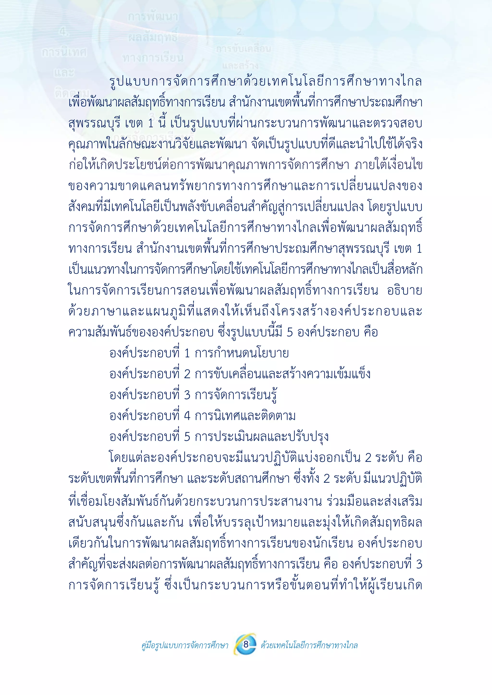 คู่มือรูปแบบการจัดการศึกษา ด้วยเทคโนโลยีการศึกษาทางไกล8
 
 
คู่มือรูปแบบการจัดการศึกษา 8 ด้วยเทคโนโลยีการศึกษาทางไกล
 
รูปแบบการจัดการศึกษาด้วยเทคโนโลยีการศึกษาทางไกล
เพื่อพัฒนาผลสัมฤทธิ์ทางการเรียน สํานักงานเขตพื้นที่การศึกษาประถมศึกษา
สุพรรณบุรี เขต 1 นี้ เป็นรูปแบบที่ผ่านกระบวนการพัฒนาและตรวจสอบ
คุณภาพในลักษณะงานวิจัยและพัฒนา จัดเป็นรูปแบบที่ดีและนําไปใช้ได้จริง
ก่อให้เกิดประโยชน์ต่อการพัฒนาคุณภาพการจัดการศึกษาภายใต้เงื่อนไข
ของความขาดแคลนทรัพยากรทางการศึกษาและการเปลี่ยนแปลงของ
สังคมที่มีเทคโนโลยีเป็นพลังขับเคลื่อนสําคัญสู่การเปลี่ยนแปลง โดยรูปแบบ
การจัดการศึกษาด้วยเทคโนโลยีการศึกษาทางไกลเพื่อพัฒนาผลสัมฤทธิ์
ทางการเรียน สํานักงานเขตพื้นที่การศึกษาประถมศึกษาสุพรรณบุรี เขต 1
เป็นแนวทางในการจัดการศึกษาโดยใช้เทคโนโลยีการศึกษาทางไกลเป็นสื่อหลัก
ในการจัดการเรียนการสอนเพื่อพัฒนาผลสัมฤทธิ์ทางการเรียน อธิบาย
ด้วยภาษาและแผนภูมิที่แสดงให้เห็นถึงโครงสร้างองค์ประกอบและ
ความสัมพันธ์ขององค์ประกอบ ซึ่งรูปแบบนี้มี 5 องค์ประกอบ คือ
องค์ประกอบที่ 1 การกําหนดนโยบาย
องค์ประกอบที่ 2 การขับเคลื่อนและสร้างความเข้มแข็ง
องค์ประกอบที่ 3 การจัดการเรียนรู้
องค์ประกอบที่ 4 การนิเทศและติดตาม
องค์ประกอบที่ 5 การประเมินผลและปรับปรุง
โดยแต่ละองค์ประกอบจะมีแนวปฏิบัติแบ่งออกเป็น 2 ระดับ คือ
ระดับเขตพื้นที่การศึกษา และระดับสถานศึกษา ซึ่งทั้ง 2 ระดับมีแนวปฏิบัติ
ที่เชื่อมโยงสัมพันธ์กันด้วยกระบวนการประสานงาน ร่วมมือและส่งเสริม
สนับสนุนซึ่งกันและกัน เพื่อให้บรรลุเป้าหมายและมุ่งให้เกิดสัมฤทธิผล
เดียวกันในการพัฒนาผลสัมฤทธิ์ทางการเรียนของนักเรียน องค์ประกอบ
สําคัญที่จะส่งผลต่อการพัฒนาผลสัมฤทธิ์ทางการเรียน คือ องค์ประกอบที่ 3
การจัดการเรียนรู้ ซึ่งเป็นกระบวนการหรือขั้นตอนที่ทําให้ผู้เรียนเกิด
ก่อให้เกิดประโยชน์ต่อการพัฒนาคุณภาพการจัดการศึกษา ภายใต้เงื่อนไข
 
 
คู่มือรูปแบบการจัดการศึกษา 8 ด้วยเทคโนโลยีการศึกษาทางไกล
 
รูปแบบการจัดการศึกษาด้วยเทคโนโลยีการศึกษาทางไกล
เพื่อพัฒนาผลสัมฤทธิ์ทางการเรียน สํานักงานเขตพื้นที่การศึกษาประถมศึกษา
สุพรรณบุรี เขต 1 นี้ เป็นรูปแบบที่ผ่านกระบวนการพัฒนาและตรวจสอบ
คุณภาพในลักษณะงานวิจัยและพัฒนา จัดเป็นรูปแบบที่ดีและนําไปใช้ได้จริง
ก่อให้เกิดประโยชน์ต่อการพัฒนาคุณภาพการจัดการศึกษาภายใต้เงื่อนไข
ของความขาดแคลนทรัพยากรทางการศึกษาและการเปลี่ยนแปลงของ
สังคมที่มีเทคโนโลยีเป็นพลังขับเคลื่อนสําคัญสู่การเปลี่ยนแปลง โดยรูปแบบ
การจัดการศึกษาด้วยเทคโนโลยีการศึกษาทางไกลเพื่อพัฒนาผลสัมฤทธิ์
ทางการเรียน สํานักงานเขตพื้นที่การศึกษาประถมศึกษาสุพรรณบุรี เขต 1
เป็นแนวทางในการจัดการศึกษาโดยใช้เทคโนโลยีการศึกษาทางไกลเป็นสื่อหลัก
ในการจัดการเรียนการสอนเพื่อพัฒนาผลสัมฤทธิ์ทางการเรียน อธิบาย
ด้วยภาษาและแผนภูมิที่แสดงให้เห็นถึงโครงสร้างองค์ประกอบและ
ความสัมพันธ์ขององค์ประกอบ ซึ่งรูปแบบนี้มี 5 องค์ประกอบ คือ
องค์ประกอบที่ 1 การกําหนดนโยบาย
องค์ประกอบที่ 2 การขับเคลื่อนและสร้างความเข้มแข็ง
องค์ประกอบที่ 3 การจัดการเรียนรู้
องค์ประกอบที่ 4 การนิเทศและติดตาม
องค์ประกอบที่ 5 การประเมินผลและปรับปรุง
โดยแต่ละองค์ประกอบจะมีแนวปฏิบัติแบ่งออกเป็น 2 ระดับ คือ
ระดับเขตพื้นที่การศึกษา และระดับสถานศึกษา ซึ่งทั้ง 2 ระดับมีแนวปฏิบัติ
ที่เชื่อมโยงสัมพันธ์กันด้วยกระบวนการประสานงาน ร่วมมือและส่งเสริม
สนับสนุนซึ่งกันและกัน เพื่อให้บรรลุเป้าหมายและมุ่งให้เกิดสัมฤทธิผล
เดียวกันในการพัฒนาผลสัมฤทธิ์ทางการเรียนของนักเรียน องค์ประกอบ
สําคัญที่จะส่งผลต่อการพัฒนาผลสัมฤทธิ์ทางการเรียน คือ องค์ประกอบที่ 3
การจัดการเรียนรู้ ซึ่งเป็นกระบวนการหรือขั้นตอนที่ทําให้ผู้เรียนเกิด
 